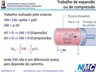 UNIVERSIDADE FEDERAL DE SERGIPE
CENTRO DE CIÊNCIAS EXATAS E TECNOLOGIA
NÚCLEO DE ENGENHARIA MECÂNICA
Trabalho de expansão
ou de compressão
Trabalho realizado pelo sistema
W= Fdx =pAdx = pdV
W = p dV
dV > 0  W > 0 (Expansão)
dV < 0  W < 0 (Compressão)
onde W não é um diferencial exato,
pois depende do caminho.
10/07/2024 02:18 Termodinâmica - Aula 2 - Prof. Douglas Bressan Riffel 25
 


2
1
2
1
12 ,
pdV
δW
W
 