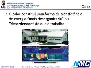 UNIVERSIDADE FEDERAL DE SERGIPE
CENTRO DE CIÊNCIAS EXATAS E TECNOLOGIA
NÚCLEO DE ENGENHARIA MECÂNICA Calor
• O calor constitui uma forma de transferência
de energia “mais desorganizada” ou
“desordenada” do que o trabalho.
10/07/2024 02:18 Termodinâmica - Aula 2 - Prof. Douglas Bressan Riffel 29
 
