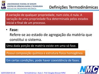 UNIVERSIDADE FEDERAL DE SERGIPE
CENTRO DE CIÊNCIAS EXATAS E TECNOLOGIA
NÚCLEO DE ENGENHARIA MECÂNICA Definições Termodinâmicas
• Fase:
Refere-se ao estado de agregação da matéria que
constitui o sistema.
10/07/2024 02:18 Termodinâmica - Aula 2 - Prof. Douglas Bressan Riffel 3
Uma dada porção de matéria existe em uma só fase.
A variação de qualquer propriedade, num ciclo, é nula. A
variação de uma propriedade fica determinada pelos estados
inicial e final de um processo.
Possui composição química e estrutura física homogênea.
Em certas condições, pode haver coexistência de fases.
 