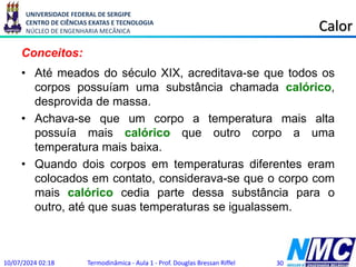 UNIVERSIDADE FEDERAL DE SERGIPE
CENTRO DE CIÊNCIAS EXATAS E TECNOLOGIA
NÚCLEO DE ENGENHARIA MECÂNICA Calor
Conceitos:
• Até meados do século XIX, acreditava-se que todos os
corpos possuíam uma substância chamada calórico,
desprovida de massa.
• Achava-se que um corpo a temperatura mais alta
possuía mais calórico que outro corpo a uma
temperatura mais baixa.
• Quando dois corpos em temperaturas diferentes eram
colocados em contato, considerava-se que o corpo com
mais calórico cedia parte dessa substância para o
outro, até que suas temperaturas se igualassem.
10/07/2024 02:18 Termodinâmica - Aula 1 - Prof. Douglas Bressan Riffel 30
 