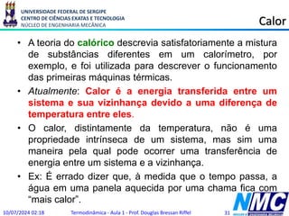 UNIVERSIDADE FEDERAL DE SERGIPE
CENTRO DE CIÊNCIAS EXATAS E TECNOLOGIA
NÚCLEO DE ENGENHARIA MECÂNICA Calor
• A teoria do calórico descrevia satisfatoriamente a mistura
de substâncias diferentes em um calorímetro, por
exemplo, e foi utilizada para descrever o funcionamento
das primeiras máquinas térmicas.
• Atualmente: Calor é a energia transferida entre um
sistema e sua vizinhança devido a uma diferença de
temperatura entre eles.
• O calor, distintamente da temperatura, não é uma
propriedade intrínseca de um sistema, mas sim uma
maneira pela qual pode ocorrer uma transferência de
energia entre um sistema e a vizinhança.
• Ex: É errado dizer que, à medida que o tempo passa, a
água em uma panela aquecida por uma chama fica com
“mais calor”.
10/07/2024 02:18 Termodinâmica - Aula 1 - Prof. Douglas Bressan Riffel 31
 
