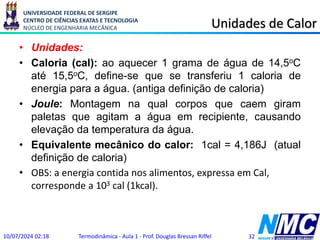 UNIVERSIDADE FEDERAL DE SERGIPE
CENTRO DE CIÊNCIAS EXATAS E TECNOLOGIA
NÚCLEO DE ENGENHARIA MECÂNICA Unidades de Calor
• Unidades:
• Caloria (cal): ao aquecer 1 grama de água de 14,5oC
até 15,5oC, define-se que se transferiu 1 caloria de
energia para a água. (antiga definição de caloria)
• Joule: Montagem na qual corpos que caem giram
paletas que agitam a água em recipiente, causando
elevação da temperatura da água.
• Equivalente mecânico do calor: 1cal = 4,186J (atual
definição de caloria)
• OBS: a energia contida nos alimentos, expressa em Cal,
corresponde a 103 cal (1kcal).
10/07/2024 02:18 Termodinâmica - Aula 1 - Prof. Douglas Bressan Riffel 32
 