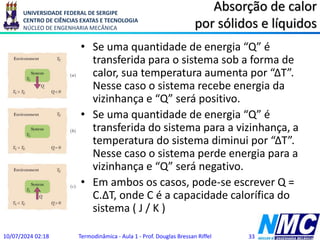 UNIVERSIDADE FEDERAL DE SERGIPE
CENTRO DE CIÊNCIAS EXATAS E TECNOLOGIA
NÚCLEO DE ENGENHARIA MECÂNICA
Absorção de calor
por sólidos e líquidos
• Se uma quantidade de energia “Q” é
transferida para o sistema sob a forma de
calor, sua temperatura aumenta por “ΔT”.
Nesse caso o sistema recebe energia da
vizinhança e “Q” será positivo.
• Se uma quantidade de energia “Q” é
transferida do sistema para a vizinhança, a
temperatura do sistema diminui por “ΔT”.
Nesse caso o sistema perde energia para a
vizinhança e “Q” será negativo.
• Em ambos os casos, pode-se escrever Q =
C.ΔT, onde C é a capacidade calorífica do
sistema ( J / K )
10/07/2024 02:18 Termodinâmica - Aula 1 - Prof. Douglas Bressan Riffel 33
 