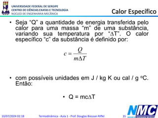 UNIVERSIDADE FEDERAL DE SERGIPE
CENTRO DE CIÊNCIAS EXATAS E TECNOLOGIA
NÚCLEO DE ENGENHARIA MECÂNICA Calor Específico
• Seja “Q” a quantidade de energia transferida pelo
calor para uma massa “m” de uma substância,
variando sua temperatura por “DT”. O calor
específico “c” da substância é definido por:
• com possíveis unidades em J / kg K ou cal / g oC.
Então:
• Q = mcDT
10/07/2024 02:18 Termodinâmica - Aula 1 - Prof. Douglas Bressan Riffel 35
T
m
Q
c
D

 