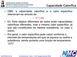 UNIVERSIDADE FEDERAL DE SERGIPE
CENTRO DE CIÊNCIAS EXATAS E TECNOLOGIA
NÚCLEO DE ENGENHARIA MECÂNICA Capacidade Calorífica
• OBS: a capacidade calorífica e o calor específico
relacionam-se através de:
• C = mc
• Ex: Dois objetos diferentes de cobre terão capacidades
caloríficas diferentes, mas o mesmo calor específico, já
que são constituídos da mesma substância, no caso o
cobre.
• Em geral, o calor específico pode variar conforme o
intervalo de temperaturas em que se aquece ou resfria a
substância, sendo portanto uma função da temperatura
“c(T)”.
10/07/2024 02:18 Termodinâmica - Aula 1 - Prof. Douglas Bressan Riffel 37
 