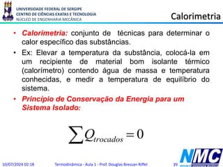 UNIVERSIDADE FEDERAL DE SERGIPE
CENTRO DE CIÊNCIAS EXATAS E TECNOLOGIA
NÚCLEO DE ENGENHARIA MECÂNICA Calorimetria
• Calorimetria: conjunto de técnicas para determinar o
calor específico das substâncias.
• Ex: Elevar a temperatura da substância, colocá-la em
um recipiente de material bom isolante térmico
(calorímetro) contendo água de massa e temperatura
conhecidas, e medir a temperatura de equilíbrio do
sistema.
• Princípio de Conservação da Energia para um
Sistema Isolado:
10/07/2024 02:18 Termodinâmica - Aula 1 - Prof. Douglas Bressan Riffel 39
  0
trocados
Q
 