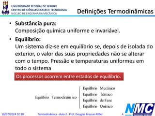 UNIVERSIDADE FEDERAL DE SERGIPE
CENTRO DE CIÊNCIAS EXATAS E TECNOLOGIA
NÚCLEO DE ENGENHARIA MECÂNICA Definições Termodinâmicas
• Substância pura:
Composição química uniforme e invariável.
• Equilíbrio:
Um sistema diz-se em equilíbrio se, depois de isolada do
exterior, o valor das suas propriedades não se alterar
com o tempo. Pressão e temperaturas uniformes em
todo o sistema
10/07/2024 02:18 Termodinâmica - Aula 2 - Prof. Douglas Bressan Riffel 4
Os processos ocorrem entre estados de equilíbrio.







Químico
Equilíbrio
Fase
de
Equilíbrio
Térmico
Equilíbrio
Mecânico
Equilíbrio
ico
Termodinâm
Equilíbrio
 