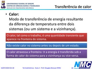 UNIVERSIDADE FEDERAL DE SERGIPE
CENTRO DE CIÊNCIAS EXATAS E TECNOLOGIA
NÚCLEO DE ENGENHARIA MECÂNICA Transferência de calor
• Calor:
Modo de transferência de energia resultante
da diferença de temperatura entre dois
sistemas (ou um sistema e a vizinhança).
10/07/2024 02:18 Termodinâmica - Aula 2 - Prof. Douglas Bressan Riffel 40
O calor, tal como o trabalho, é uma quantidade transiente que
aparece na fronteira do sistema.
Não existe calor no sistema antes ou depois de um estado.
O calor atravessa a fronteira → a energia é transferida sob a
forma de calor do sistema para a vizinhança ou vice-versa.
 