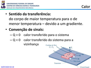 UNIVERSIDADE FEDERAL DE SERGIPE
CENTRO DE CIÊNCIAS EXATAS E TECNOLOGIA
NÚCLEO DE ENGENHARIA MECÂNICA Calor
• Sentido da transferência:
do corpo de maior temperatura para o de
menor temperatura – devido a um gradiente.
• Convenção de sinais:
– Q > 0 calor transferido para o sistema
– Q < 0 calor transferido do sistema para a
vizinhança
10/07/2024 02:18
 