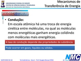 UNIVERSIDADE FEDERAL DE SERGIPE
CENTRO DE CIÊNCIAS EXATAS E TECNOLOGIA
NÚCLEO DE ENGENHARIA MECÂNICA
Mecanismos de
Transferência de Energia
• Condução:
Em escala atômica há uma troca de energia
cinética entre moléculas, na qual as moléculas
menos energéticas ganham energia colidindo
com moléculas mais energéticas.
10/07/2024 02:18 Termodinâmica - Aula 2 - Prof. Douglas Bressan Riffel 42
A taxa de condução depende das propriedades da substância.
Pode ocorrer em gases, líquidos ou sólidos.
 