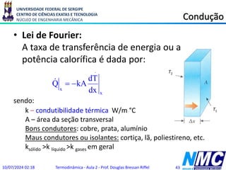 UNIVERSIDADE FEDERAL DE SERGIPE
CENTRO DE CIÊNCIAS EXATAS E TECNOLOGIA
NÚCLEO DE ENGENHARIA MECÂNICA Condução
• Lei de Fourier:
A taxa de transferência de energia ou a
potência calorífica é dada por:
sendo:
10/07/2024 02:18 Termodinâmica - Aula 2 - Prof. Douglas Bressan Riffel 43
.
x
x dx
dT
kA
Q 


k – condutibilidade térmica W/m °C
A – área da seção transversal
Bons condutores: cobre, prata, alumínio
Maus condutores ou isolantes: cortiça, lã, poliestireno, etc.
ksólido >k líquido >k gases em geral
T2
T1
 