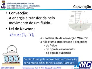 UNIVERSIDADE FEDERAL DE SERGIPE
CENTRO DE CIÊNCIAS EXATAS E TECNOLOGIA
NÚCLEO DE ENGENHARIA MECÂNICA
C
m
W

 6
,
0
k
Convecção
• Convecção:
A energia é transferida pelo
movimento de um fluido.
• Lei de Newton:
10/07/2024 02:18 Termodinâmica - Aula 2 - Prof. Douglas Bressan Riffel 44
.
x
x dx
dT
kA
Q 


Se não fosse pelas correntes de convecção,
seria muito difícil ferver a água. Porque?
 f
b T
-
T
Ah
Q 

h – coeficiente de convecção W/m² °C
h não é uma propriedade e depende:
- do fluido
- do tipo de escoamento
- do tipo de superfície
 