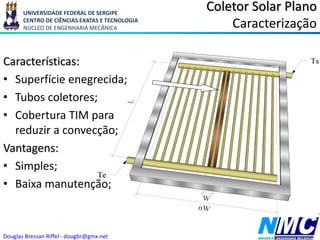 UNIVERSIDADE FEDERAL DE SERGIPE
CENTRO DE CIÊNCIAS EXATAS E TECNOLOGIA
NÚCLEO DE ENGENHARIA MECÂNICA
Douglas Bressan Riffel - dougbr@gmx.net
Coletor Solar Plano
Caracterização
Características:
• Superfície enegrecida;
• Tubos coletores;
• Cobertura TIM para
reduzir a convecção;
Vantagens:
• Simples;
• Baixa manutenção;
 
