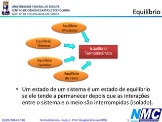 UNIVERSIDADE FEDERAL DE SERGIPE
CENTRO DE CIÊNCIAS EXATAS E TECNOLOGIA
NÚCLEO DE ENGENHARIA MECÂNICA Equilíbrio
• Um estado de um sistema é um estado de equilíbrio
se ele tende a permanecer depois que as interações
entre o sistema e o meio são interrompidas (isolado).
Equilíbrio
Mecânico
Equilíbrio
Térmico
Equilíbrio
Químico
Equilíbrio
de Fases
Equilíbrio
Termodinâmico
10/07/2024 02:18 Termodinâmica - Aula 2 - Prof. Douglas Bressan Riffel 5
 
