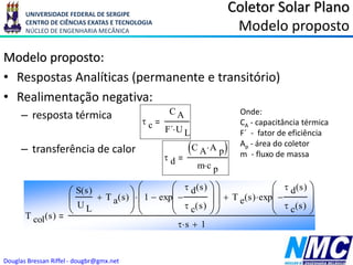 UNIVERSIDADE FEDERAL DE SERGIPE
CENTRO DE CIÊNCIAS EXATAS E TECNOLOGIA
NÚCLEO DE ENGENHARIA MECÂNICA
Douglas Bressan Riffel - dougbr@gmx.net
 d
C A A p

 
m c p

 c
C A
F´ U L

Modelo proposto:
• Respostas Analíticas (permanente e transitório)
• Realimentação negativa:
– resposta térmica
– transferência de calor
Coletor Solar Plano
Modelo proposto
T col s
( )
S s
( )
U L
T a s
( )







1 exp
 d s
( )
 c s
( )


















 T e s
( ) exp
 d s
( )
 c s
( )











 s
 1

Onde:
CA - capacitância térmica
F´ - fator de eficiência
Ap - área do coletor
m - fluxo de massa
 