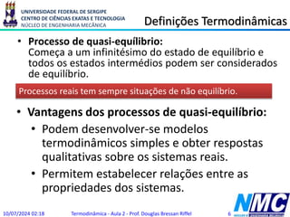 UNIVERSIDADE FEDERAL DE SERGIPE
CENTRO DE CIÊNCIAS EXATAS E TECNOLOGIA
NÚCLEO DE ENGENHARIA MECÂNICA Definições Termodinâmicas
• Processo de quasi-equílibrio:
Começa a um infinitésimo do estado de equilíbrio e
todos os estados intermédios podem ser considerados
de equilíbrio.
10/07/2024 02:18 Termodinâmica - Aula 2 - Prof. Douglas Bressan Riffel 6
Processos reais tem sempre situações de não equilíbrio.
• Vantagens dos processos de quasi-equilíbrio:
• Podem desenvolver-se modelos
termodinâmicos simples e obter respostas
qualitativas sobre os sistemas reais.
• Permitem estabelecer relações entre as
propriedades dos sistemas.
 