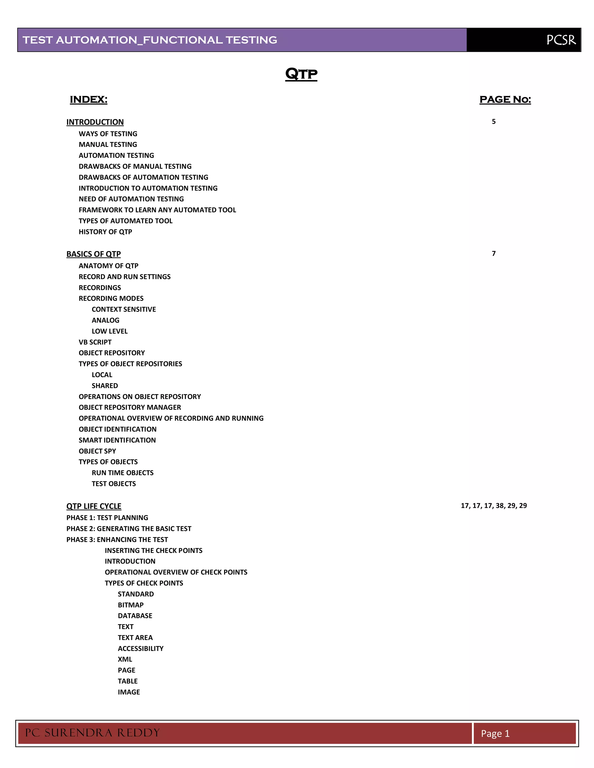 TEST AUTOMATION_FUNCTIONAL TESTING                                                     PCSR

                                                        Qtp
      INDEX:                                                        PAGE No:

     INTRODUCTION                                                       5
        WAYS OF TESTING
        MANUAL TESTING
        AUTOMATION TESTING
        DRAWBACKS OF MANUAL TESTING
        DRAWBACKS OF AUTOMATION TESTING
        INTRODUCTION TO AUTOMATION TESTING
        NEED OF AUTOMATION TESTING
        FRAMEWORK TO LEARN ANY AUTOMATED TOOL
        TYPES OF AUTOMATED TOOL
        HISTORY OF QTP

     BASICS OF QTP                                                      7
        ANATOMY OF QTP
        RECORD AND RUN SETTINGS
        RECORDINGS
        RECORDING MODES
            CONTEXT SENSITIVE
            ANALOG
            LOW LEVEL
        VB SCRIPT
        OBJECT REPOSITORY
        TYPES OF OBJECT REPOSITORIES
            LOCAL
            SHARED
        OPERATIONS ON OBJECT REPOSITORY
        OBJECT REPOSITORY MANAGER
        OPERATIONAL OVERVIEW OF RECORDING AND RUNNING
        OBJECT IDENTIFICATION
        SMART IDENTIFICATION
        OBJECT SPY
        TYPES OF OBJECTS
            RUN TIME OBJECTS
            TEST OBJECTS

     QTP LIFE CYCLE                                           17, 17, 17, 38, 29, 29
     PHASE 1: TEST PLANNING
     PHASE 2: GENERATING THE BASIC TEST
     PHASE 3: ENHANCING THE TEST
                INSERTING THE CHECK POINTS
                INTRODUCTION
                OPERATIONAL OVERVIEW OF CHECK POINTS
                TYPES OF CHECK POINTS
                    STANDARD
                    BITMAP
                    DATABASE
                    TEXT
                    TEXT AREA
                    ACCESSIBILITY
                    XML
                    PAGE
                    TABLE
                    IMAGE




PC SURENDRA REDD Y                                                  Page 1
 