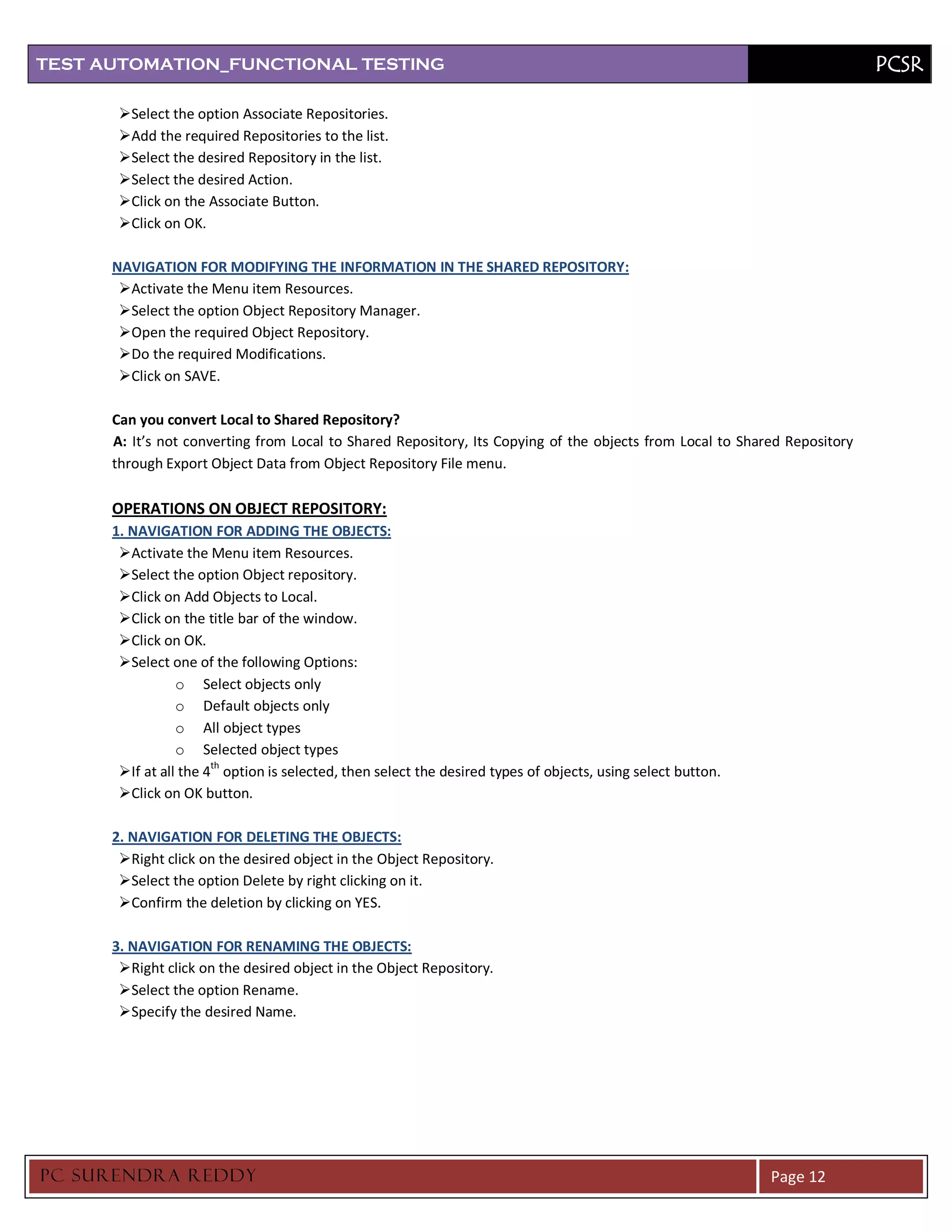 TEST AUTOMATION_FUNCTIONAL TESTING                                                                                         PCSR

       Select the option Associate Repositories.
       Add the required Repositories to the list.
       Select the desired Repository in the list.
       Select the desired Action.
       Click on the Associate Button.
       Click on OK.

      NAVIGATION FOR MODIFYING THE INFORMATION IN THE SHARED REPOSITORY:
       Activate the Menu item Resources.
       Select the option Object Repository Manager.
       Open the required Object Repository.
       Do the required Modifications.
       Click on SAVE.

      Can you convert Local to Shared Repository?
      A: It’s not converting from Local to Shared Repository, Its Copying of the objects from Local to Shared Repository
      through Export Object Data from Object Repository File menu.

      OPERATIONS ON OBJECT REPOSITORY:
      1. NAVIGATION FOR ADDING THE OBJECTS:
       Activate the Menu item Resources.
       Select the option Object repository.
       Click on Add Objects to Local.
       Click on the title bar of the window.
       Click on OK.
       Select one of the following Options:
                 o Select objects only
                 o Default objects only
                 o All object types
                 o Selected object types
       If at all the 4th option is selected, then select the desired types of objects, using select button.
       Click on OK button.

      2. NAVIGATION FOR DELETING THE OBJECTS:
       Right click on the desired object in the Object Repository.
       Select the option Delete by right clicking on it.
       Confirm the deletion by clicking on YES.

      3. NAVIGATION FOR RENAMING THE OBJECTS:
       Right click on the desired object in the Object Repository.
       Select the option Rename.
       Specify the desired Name.




PC SURENDRA REDD Y                                                                                             Page 12
 