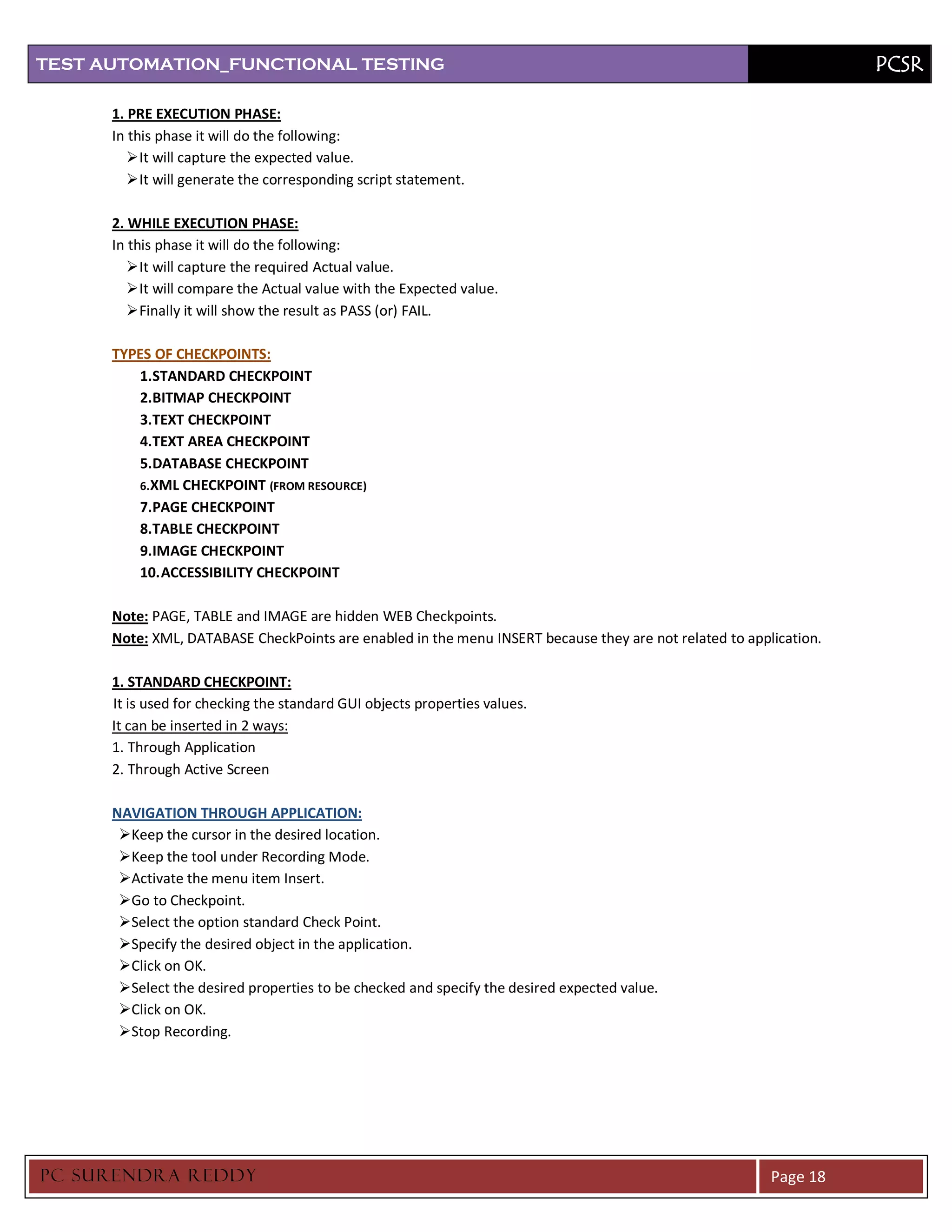 TEST AUTOMATION_FUNCTIONAL TESTING                                                                                  PCSR

      1. PRE EXECUTION PHASE:
      In this phase it will do the following:
          It will capture the expected value.
          It will generate the corresponding script statement.

      2. WHILE EXECUTION PHASE:
      In this phase it will do the following:
          It will capture the required Actual value.
          It will compare the Actual value with the Expected value.
          Finally it will show the result as PASS (or) FAIL.

      TYPES OF CHECKPOINTS:
          1.STANDARD CHECKPOINT
          2.BITMAP CHECKPOINT
          3.TEXT CHECKPOINT
          4.TEXT AREA CHECKPOINT
          5.DATABASE CHECKPOINT
          6. XML CHECKPOINT (FROM RESOURCE)
          7.PAGE CHECKPOINT
          8.TABLE CHECKPOINT
          9.IMAGE CHECKPOINT
          10. ACCESSIBILITY CHECKPOINT

      Note: PAGE, TABLE and IMAGE are hidden WEB Checkpoints.
      Note: XML, DATABASE CheckPoints are enabled in the menu INSERT because they are not related to application.

      1. STANDARD CHECKPOINT:
      It is used for checking the standard GUI objects properties values.
      It can be inserted in 2 ways:
      1. Through Application
      2. Through Active Screen

      NAVIGATION THROUGH APPLICATION:
       Keep the cursor in the desired location.
       Keep the tool under Recording Mode.
       Activate the menu item Insert.
       Go to Checkpoint.
       Select the option standard Check Point.
       Specify the desired object in the application.
       Click on OK.
       Select the desired properties to be checked and specify the desired expected value.
       Click on OK.
       Stop Recording.




PC SURENDRA REDD Y                                                                                       Page 18
 