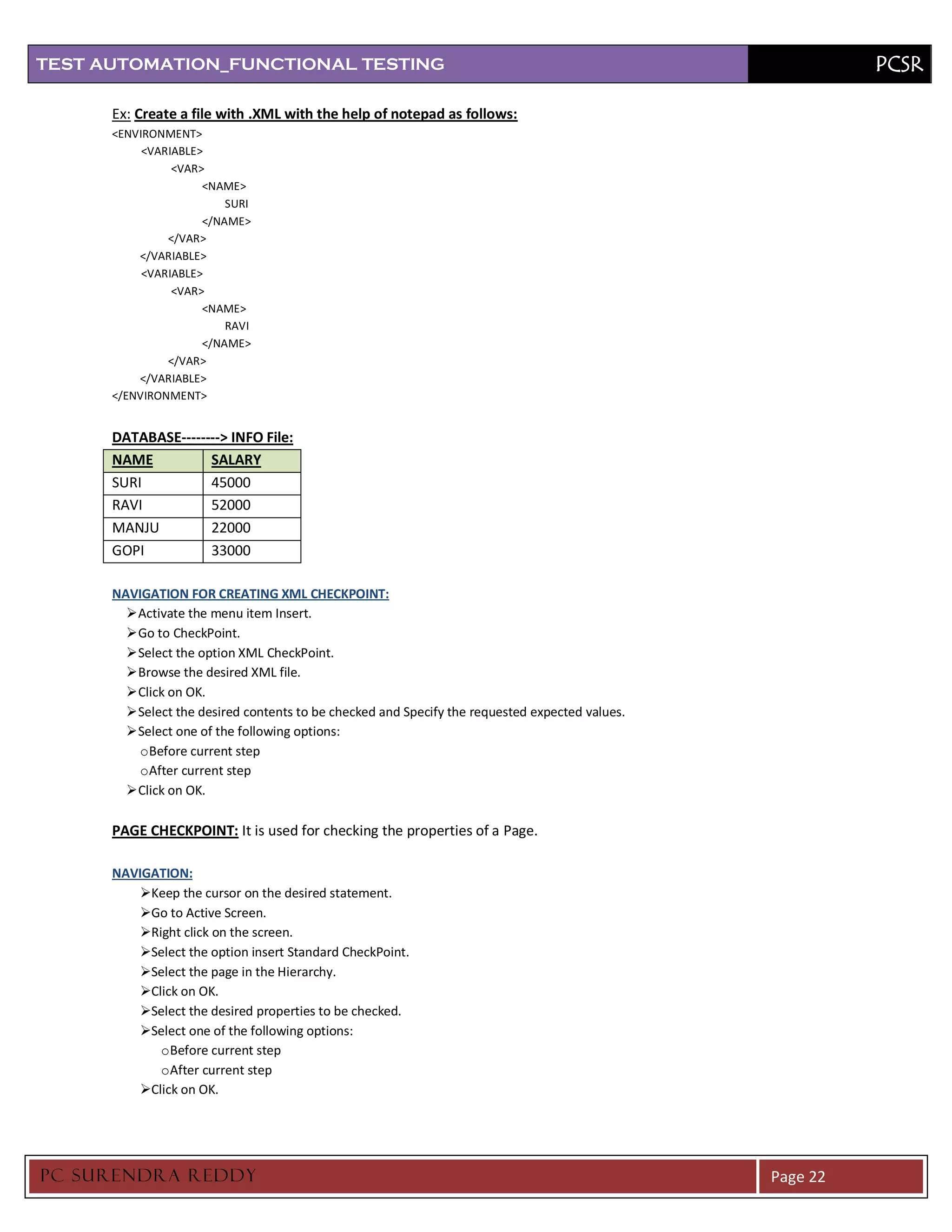 TEST AUTOMATION_FUNCTIONAL TESTING                                                                         PCSR

      Ex: Create a file with .XML with the help of notepad as follows:
      <ENVIRONMENT>
           <VARIABLE>
                <VAR>
                     <NAME>
                         SURI
                     </NAME>
               </VAR>
          </VARIABLE>
           <VARIABLE>
                <VAR>
                     <NAME>
                         RAVI
                     </NAME>
               </VAR>
          </VARIABLE>
      </ENVIRONMENT>


      DATABASE--------> INFO File:
      NAME          SALARY
      SURI          45000
      RAVI          52000
      MANJU         22000
      GOPI          33000

      NAVIGATION FOR CREATING XML CHECKPOINT:
         Activate the menu item Insert.
         Go to CheckPoint.
         Select the option XML CheckPoint.
         Browse the desired XML file.
         Click on OK.
         Select the desired contents to be checked and Specify the requested expected values.
         Select one of the following options:
          o Before current step
          o After current step
         Click on OK.

      PAGE CHECKPOINT: It is used for checking the properties of a Page.

      NAVIGATION:
          Keep the cursor on the desired statement.
          Go to Active Screen.
          Right click on the screen.
          Select the option insert Standard CheckPoint.
          Select the page in the Hierarchy.
          Click on OK.
          Select the desired properties to be checked.
          Select one of the following options:
             o Before current step
             o After current step
          Click on OK.




PC SURENDRA REDD Y                                                                               Page 22
 