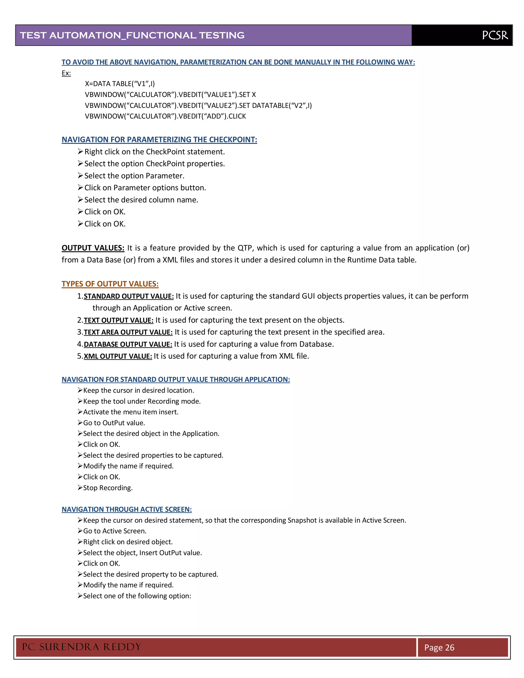 TEST AUTOMATION_FUNCTIONAL TESTING                                                                                             PCSR

      TO AVOID THE ABOVE NAVIGATION, PARAMETERIZATION CAN BE DONE MANUALLY IN THE FOLLOWING WAY:
      Ex:
            X=DATA TABLE(“V1”,I)
            VBWINDOW(“CALCULATOR”).VBEDIT(“VALUE1”).SET X
            VBWINDOW(“CALCULATOR”).VBEDIT(“VALUE2”).SET DATATABLE(“V2”,I)
            VBWINDOW(“CALCULATOR”).VBEDIT(“ADD”).CLICK


      NAVIGATION FOR PARAMETERIZING THE CHECKPOINT:
          Right click on the CheckPoint statement.
          Select the option CheckPoint properties.
          Select the option Parameter.
          Click on Parameter options button.
          Select the desired column name.
          Click on OK.
          Click on OK.

      OUTPUT VALUES: It is a feature provided by the QTP, which is used for capturing a value from an application (or)
      from a Data Base (or) from a XML files and stores it under a desired column in the Runtime Data table.

      TYPES OF OUTPUT VALUES:
          1. STANDARD OUTPUT VALUE: It is used for capturing the standard GUI objects properties values, it can be perform
               through an Application or Active screen.
          2. TEXT OUTPUT VALUE: It is used for capturing the text present on the objects.
          3. TEXT AREA OUTPUT VALUE: It is used for capturing the text present in the specified area.
          4. DATABASE OUTPUT VALUE: It is used for capturing a value from Database.
          5. XML OUTPUT VALUE: It is used for capturing a value from XML file.

      NAVIGATION FOR STANDARD OUTPUT VALUE THROUGH APPLICATION:
          Keep the cursor in desired location.
          Keep the tool under Recording mode.
          Activate the menu item insert.
          Go to OutPut value.
          Select the desired object in the Application.
          Click on OK.
          Select the desired properties to be captured.
          Modify the name if required.
          Click on OK.
          Stop Recording.

      NAVIGATION THROUGH ACTIVE SCREEN:
          Keep the cursor on desired statement, so that the corresponding Snapshot is available in Active Screen.
          Go to Active Screen.
          Right click on desired object.
          Select the object, Insert OutPut value.
          Click on OK.
          Select the desired property to be captured.
          Modify the name if required.
          Select one of the following option:




PC SURENDRA REDD Y                                                                                                   Page 26
 