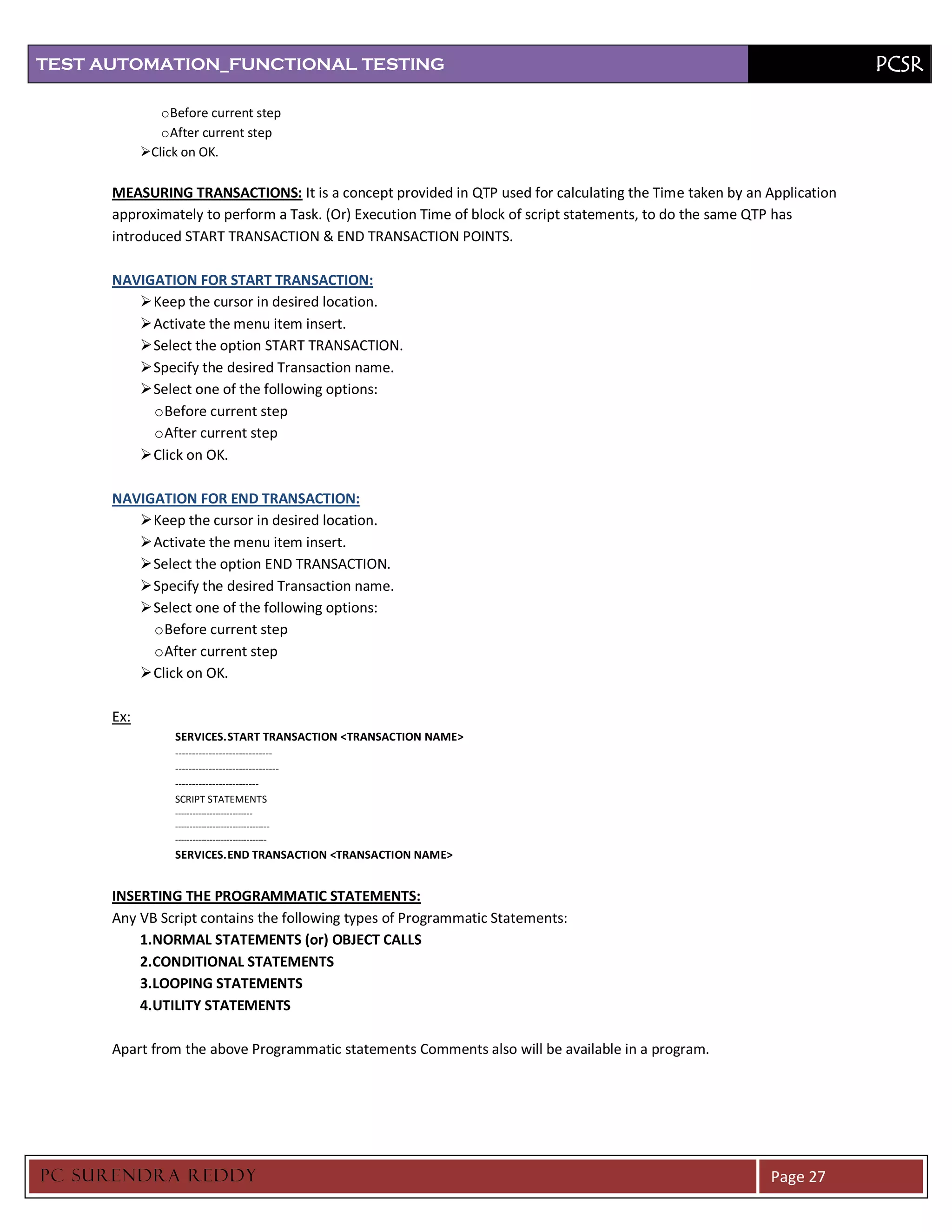 TEST AUTOMATION_FUNCTIONAL TESTING                                                                                    PCSR

               o Before current step
               o After current step
            Click on OK.

      MEASURING TRANSACTIONS: It is a concept provided in QTP used for calculating the Time taken by an Application
      approximately to perform a Task. (Or) Execution Time of block of script statements, to do the same QTP has
      introduced START TRANSACTION & END TRANSACTION POINTS.

      NAVIGATION FOR START TRANSACTION:
          Keep the cursor in desired location.
          Activate the menu item insert.
          Select the option START TRANSACTION.
          Specify the desired Transaction name.
          Select one of the following options:
           o Before current step
           o After current step
          Click on OK.

      NAVIGATION FOR END TRANSACTION:
          Keep the cursor in desired location.
          Activate the menu item insert.
          Select the option END TRANSACTION.
          Specify the desired Transaction name.
          Select one of the following options:
           o Before current step
           o After current step
          Click on OK.

      Ex:
                 SERVICES. START TRANSACTION <TRANSACTION NAME>
                 -----------------------------
                 -------------------------------
                 -------------------------
                 SCRIPT STATEMENTS
                 ---------------------------
                 ---------------------------------
                 --------------------------------
                 SERVICES. END TRANSACTION <TRANSACTION NAME>


      INSERTING THE PROGRAMMATIC STATEMENTS:
      Any VB Script contains the following types of Programmatic Statements:
          1.NORMAL STATEMENTS (or) OBJECT CALLS
          2.CONDITIONAL STATEMENTS
          3.LOOPING STATEMENTS
          4.UTILITY STATEMENTS

      Apart from the above Programmatic statements Comments also will be available in a program.




PC SURENDRA REDD Y                                                                                       Page 27
 