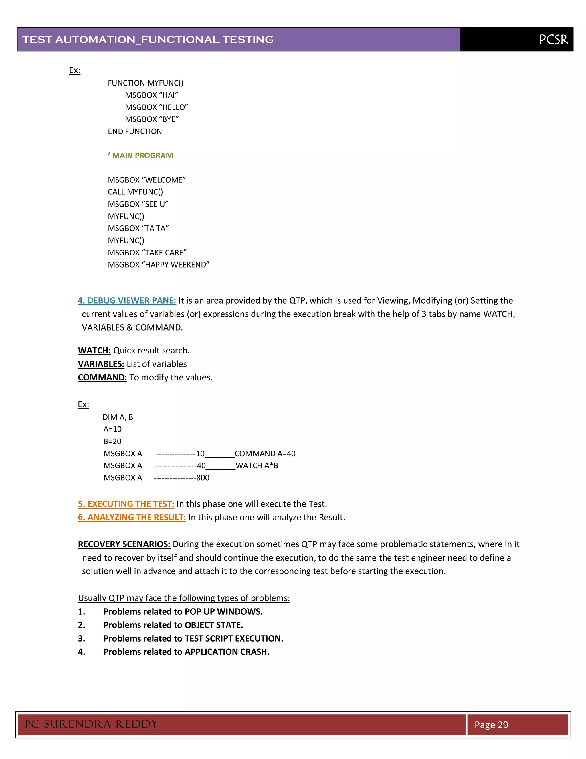 TEST AUTOMATION_FUNCTIONAL TESTING                                                                                        PCSR

      Ex:
               FUNCTION MYFUNC()
                   MSGBOX “HAI”
                   MSGBOX “HELLO”
                   MSGBOX “BYE”
               END FUNCTION

               ‘ MAIN PROGRAM

               MSGBOX “WELCOME”
               CALL MYFUNC()
               MSGBOX “SEE U”
               MYFUNC()
               MSGBOX “TA TA”
               MYFUNC()
               MSGBOX “TAKE CARE”
               MSGBOX “HAPPY WEEKEND”



        4. DEBUG VIEWER PANE: It is an area provided by the QTP, which is used for Viewing, Modifying (or) Setting the
         current values of variables (or) expressions during the execution break with the help of 3 tabs by name WATCH,
         VARIABLES & COMMAND.

        WATCH: Quick result search.
        VARIABLES: List of variables
        COMMAND: To modify the values.

        Ex:
              DIM A, B
              A=10
              B=20
              MSGBOX A      ---------------10_______COMMAND A=40
              MSGBOX A     ----------------40_______WATCH A*B
              MSGBOX A     ----------------800


        5. EXECUTING THE TEST: In this phase one will execute the Test.
        6. ANALYZING THE RESULT: In this phase one will analyze the Result.

        RECOVERY SCENARIOS: During the execution sometimes QTP may face some problematic statements, where in it
         need to recover by itself and should continue the execution, to do the same the test engineer need to define a
         solution well in advance and attach it to the corresponding test before starting the execution.

        Usually QTP may face the following types of problems:
        1.    Problems related to POP UP WINDOWS.
        2.    Problems related to OBJECT STATE.
        3.    Problems related to TEST SCRIPT EXECUTION.
        4.    Problems related to APPLICATION CRASH.




PC SURENDRA REDD Y                                                                                          Page 29
 