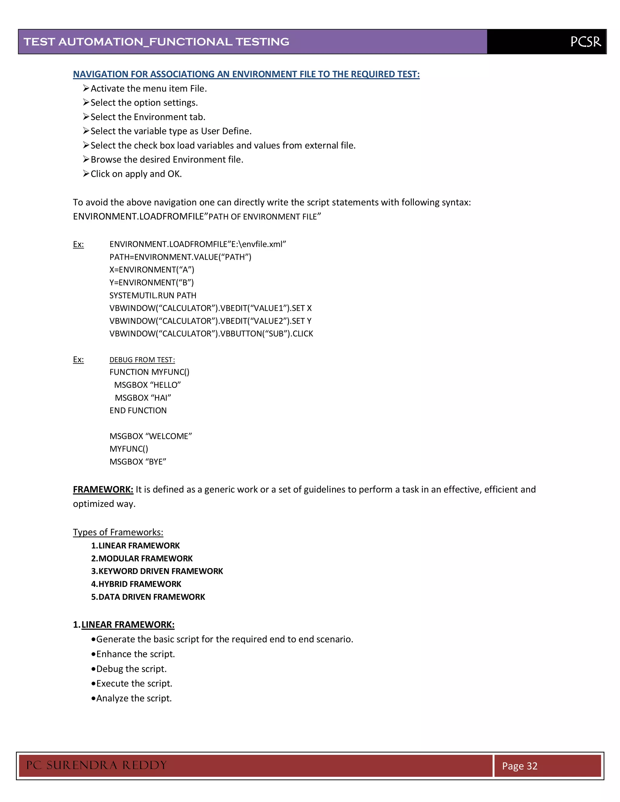 TEST AUTOMATION_FUNCTIONAL TESTING                                                                                         PCSR

      NAVIGATION FOR ASSOCIATIONG AN ENVIRONMENT FILE TO THE REQUIRED TEST:
        Activate the menu item File.
        Select the option settings.
        Select the Environment tab.
        Select the variable type as User Define.
        Select the check box load variables and values from external file.
        Browse the desired Environment file.
        Click on apply and OK.

      To avoid the above navigation one can directly write the script statements with following syntax:
      ENVIRONMENT.LOADFROMFILE”PATH OF ENVIRONMENT FILE”

      Ex:      ENVIRONMENT.LOADFROMFILE”E:envfile.xml”
               PATH=ENVIRONMENT.VALUE(“PATH”)
               X=ENVIRONMENT(“A”)
               Y=ENVIRONMENT(“B”)
               SYSTEMUTIL.RUN PATH
               VBWINDOW(“CALCULATOR”).VBEDIT(“VALUE1”).SET X
               VBWINDOW(“CALCULATOR”).VBEDIT(“VALUE2”).SET Y
               VBWINDOW(“CALCULATOR”).VBBUTTON(“SUB”).CLICK

      Ex:      DEBUG FROM TEST :
               FUNCTION MYFUNC()
                MSGBOX “HELLO”
                MSGBOX “HAI”
               END FUNCTION

               MSGBOX “WELCOME”
               MYFUNC()
               MSGBOX “BYE”


      FRAMEWORK: It is defined as a generic work or a set of guidelines to perform a task in an effective, efficient and
      optimized way.

      Types of Frameworks:
            1.LINEAR FRAMEWORK
            2.MODULAR FRAMEWORK
            3.KEYWORD DRIVEN FRAMEWORK
            4.HYBRID FRAMEWORK
            5.DATA DRIVEN FRAMEWORK


      1. LINEAR FRAMEWORK:
            Generate the basic script for the required end to end scenario.
            Enhance the script.
            Debug the script.
            Execute the script.
            Analyze the script.




PC SURENDRA REDD Y                                                                                             Page 32
 