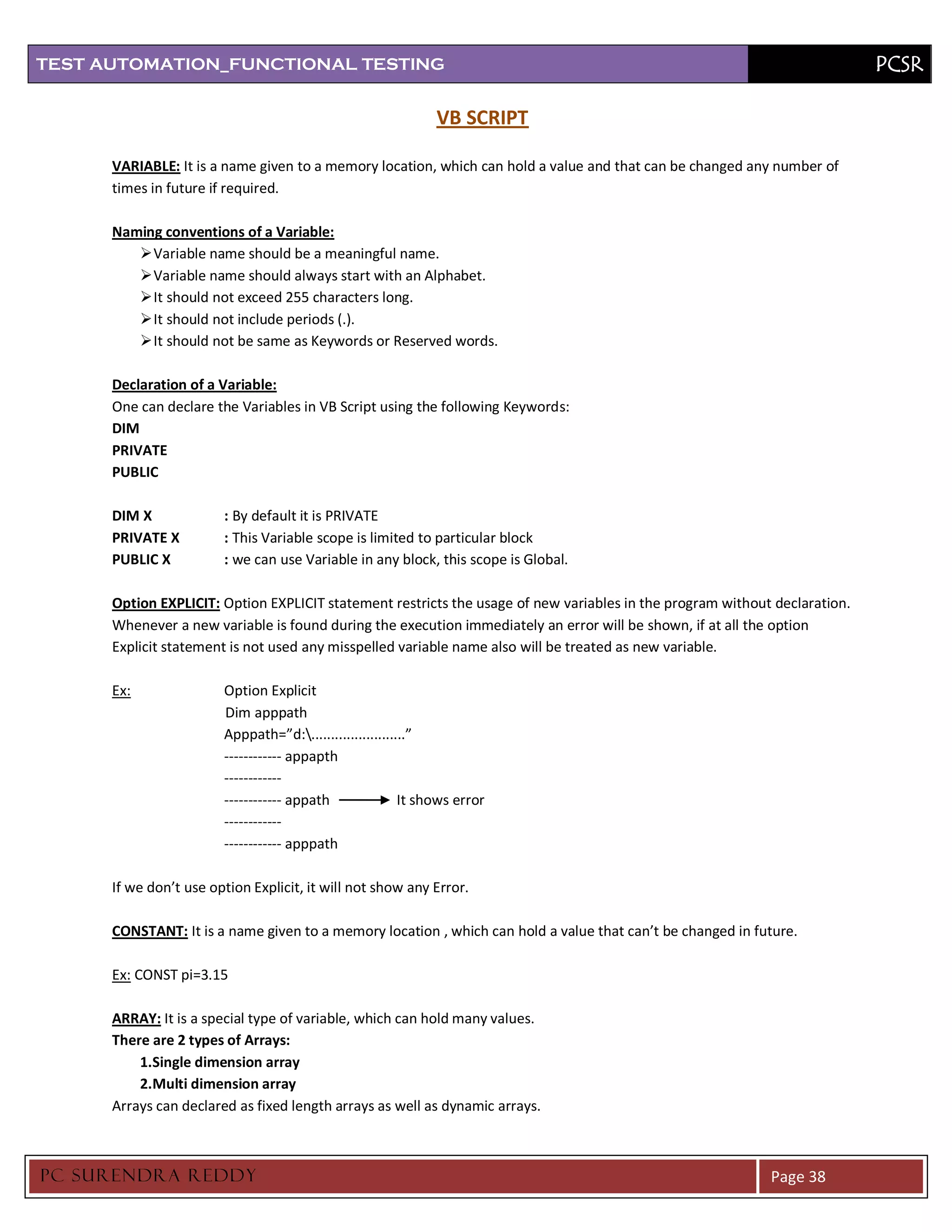 TEST AUTOMATION_FUNCTIONAL TESTING                                                                                          PCSR

                                                               VB SCRIPT

      VARIABLE: It is a name given to a memory location, which can hold a value and that can be changed any number of
      times in future if required.

      Naming conventions of a Variable:
          Variable name should be a meaningful name.
          Variable name should always start with an Alphabet.
          It should not exceed 255 characters long.
          It should not include periods (.).
          It should not be same as Keywords or Reserved words.

      Declaration of a Variable:
      One can declare the Variables in VB Script using the following Keywords:
      DIM
      PRIVATE
      PUBLIC

      DIM X             : By default it is PRIVATE
      PRIVATE X         : This Variable scope is limited to particular block
      PUBLIC X          : we can use Variable in any block, this scope is Global.

      Option EXPLICIT: Option EXPLICIT statement restricts the usage of new variables in the program without declaration.
      Whenever a new variable is found during the execution immediately an error will be shown, if at all the option
      Explicit statement is not used any misspelled variable name also will be treated as new variable.

      Ex:               Option Explicit
                        Dim apppath
                        Apppath=”d:........................”
                        ------------ appapth
                        ------------
                        ------------ appath               It shows error
                        ------------
                        ------------ apppath

      If we don’t use option Explicit, it will not show any Error.

      CONSTANT: It is a name given to a memory location , which can hold a value that can’t be changed in future.

      Ex: CONST pi=3.15

      ARRAY: It is a special type of variable, which can hold many values.
      There are 2 types of Arrays:
          1.Single dimension array
          2.Multi dimension array
      Arrays can declared as fixed length arrays as well as dynamic arrays.



PC SURENDRA REDD Y                                                                                          Page 38
 