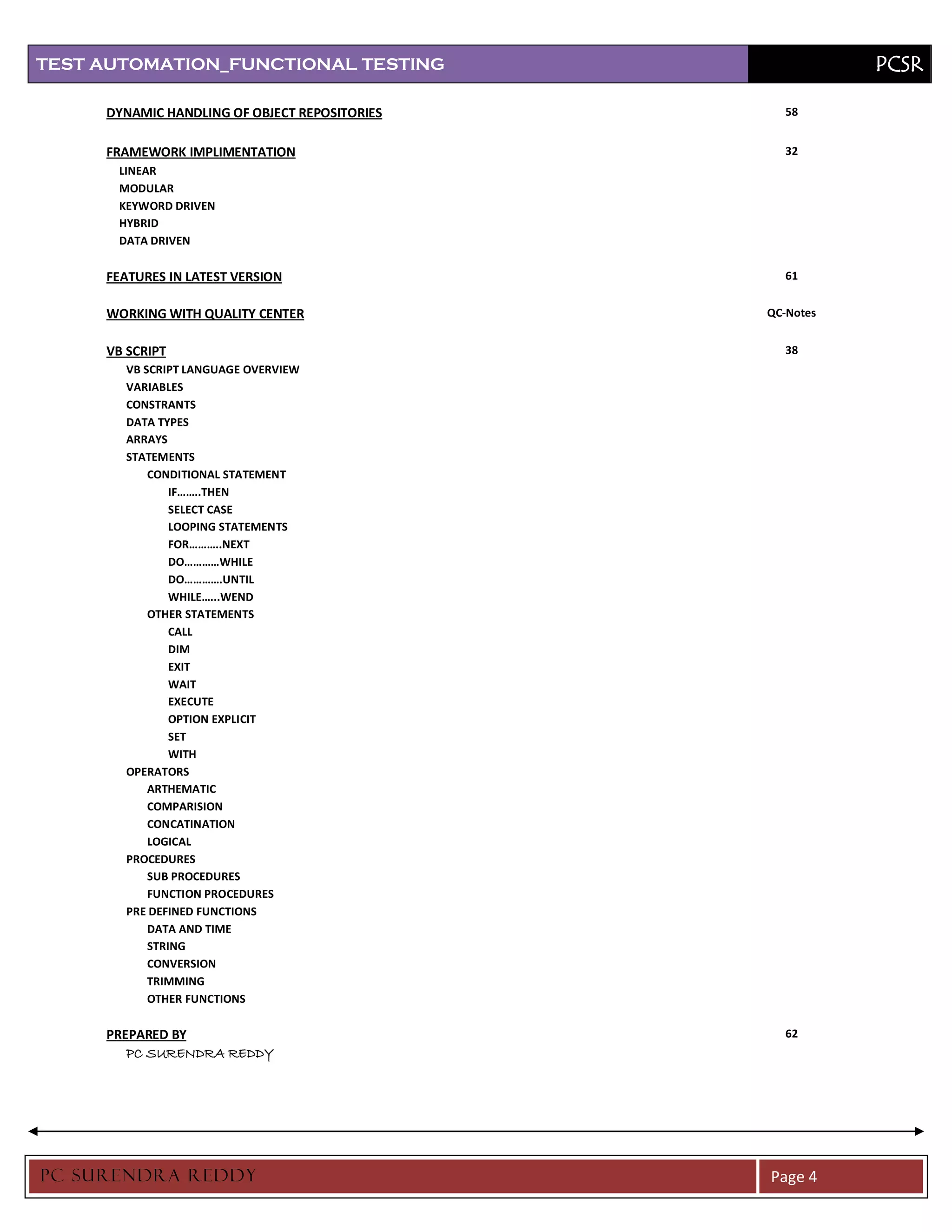 TEST AUTOMATION_FUNCTIONAL TESTING                        PCSR

     DYNAMIC HANDLING OF OBJECT REPOSITORIES     58


     FRAMEWORK IMPLIMENTATION                    32
      LINEAR
      MODULAR
      KEYWORD DRIVEN
      HYBRID
      DATA DRIVEN

     FEATURES IN LATEST VERSION                  61


     WORKING WITH QUALITY CENTER               QC-Notes


     VB SCRIPT                                   38
       VB SCRIPT LANGUAGE OVERVIEW
       VARIABLES
       CONSTRANTS
       DATA TYPES
       ARRAYS
       STATEMENTS
           CONDITIONAL STATEMENT
               IF……..THEN
               SELECT CASE
               LOOPING STATEMENTS
               FOR………..NEXT
               DO…………WHILE
               DO………….UNTIL
               WHILE…...WEND
           OTHER STATEMENTS
               CALL
               DIM
               EXIT
               WAIT
               EXECUTE
               OPTION EXPLICIT
               SET
               WITH
       OPERATORS
           ARTHEMATIC
           COMPARISION
           CONCATINATION
           LOGICAL
       PROCEDURES
           SUB PROCEDURES
           FUNCTION PROCEDURES
       PRE DEFINED FUNCTIONS
           DATA AND TIME
           STRING
           CONVERSION
           TRIMMING
           OTHER FUNCTIONS

     PREPARED BY                                 62
        PC SURENDRA REDDY




PC SURENDRA REDD Y                             Page 4
 