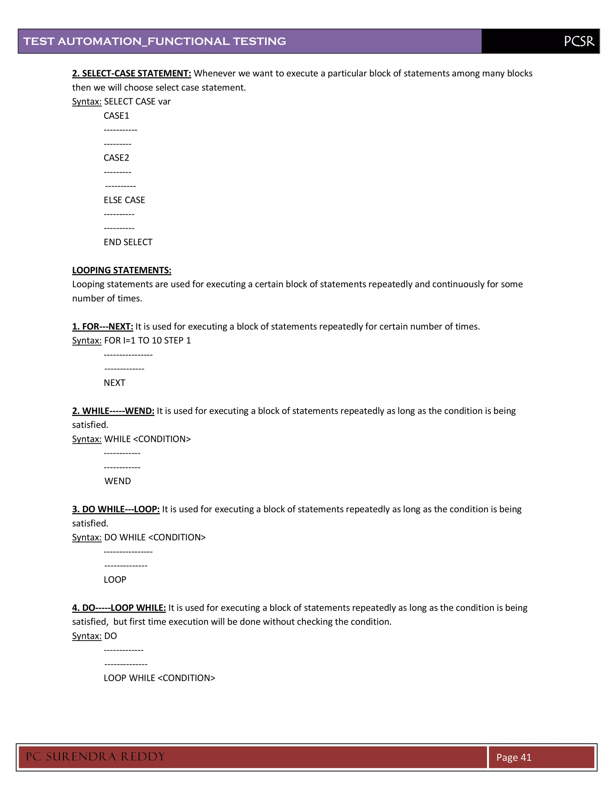 TEST AUTOMATION_FUNCTIONAL TESTING                                                                                        PCSR

      2. SELECT-CASE STATEMENT: Whenever we want to execute a particular block of statements among many blocks
      then we will choose select case statement.
      Syntax: SELECT CASE var
              CASE1
              -----------
              ---------
              CASE2
              ---------
              ----------
              ELSE CASE
              ----------
              ----------
              END SELECT

      LOOPING STATEMENTS:
      Looping statements are used for executing a certain block of statements repeatedly and continuously for some
      number of times.

      1. FOR---NEXT: It is used for executing a block of statements repeatedly for certain number of times.
      Syntax: FOR I=1 TO 10 STEP 1
              ----------------
              -------------
              NEXT

      2. WHILE-----WEND: It is used for executing a block of statements repeatedly as long as the condition is being
      satisfied.
      Syntax: WHILE <CONDITION>
               ------------
               ------------
               WEND

      3. DO WHILE---LOOP: It is used for executing a block of statements repeatedly as long as the condition is being
      satisfied.
      Syntax: DO WHILE <CONDITION>
               ----------------
               --------------
               LOOP

      4. DO-----LOOP WHILE: It is used for executing a block of statements repeatedly as long as the condition is being
      satisfied, but first time execution will be done without checking the condition.
      Syntax: DO
               -------------
               --------------
               LOOP WHILE <CONDITION>




PC SURENDRA REDD Y                                                                                             Page 41
 