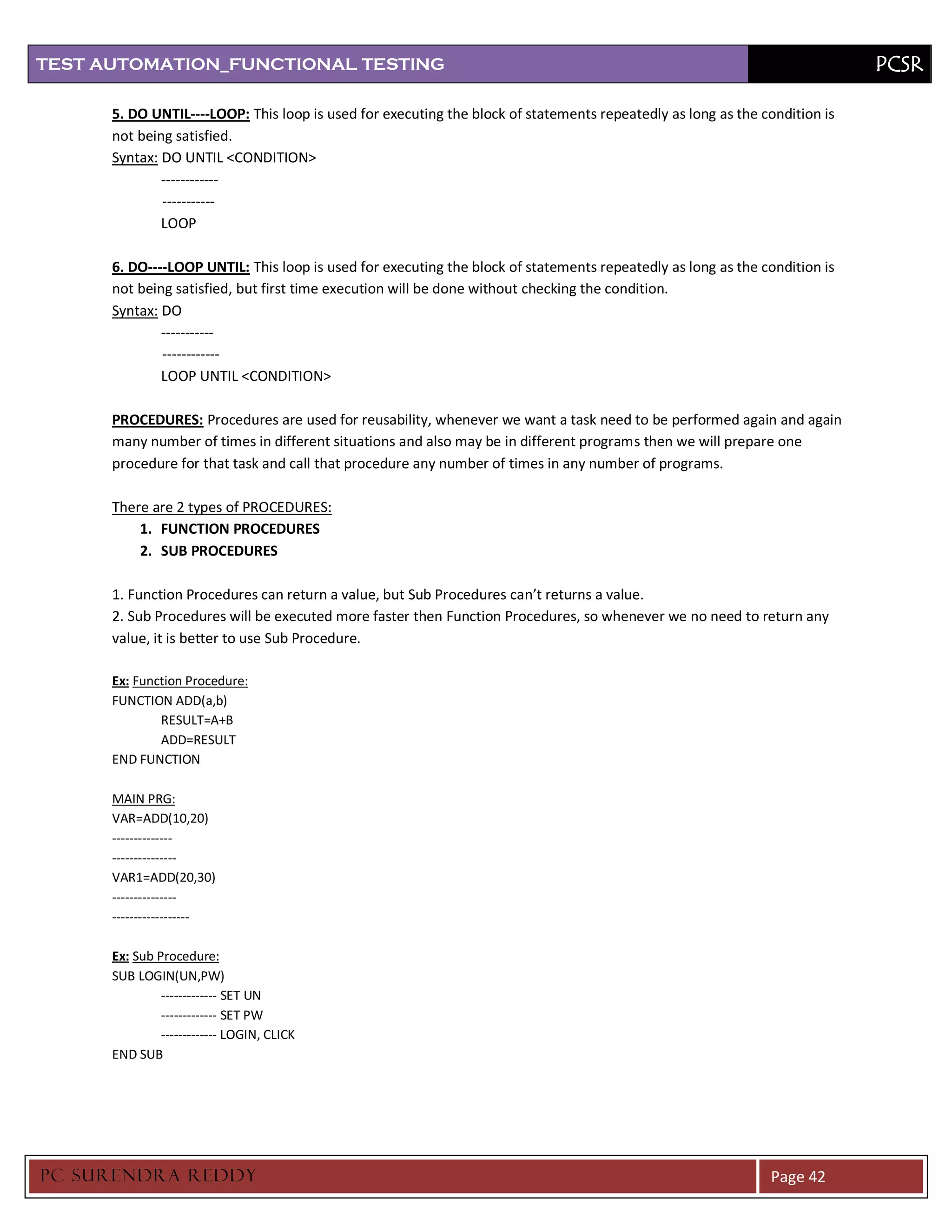 TEST AUTOMATION_FUNCTIONAL TESTING                                                                                          PCSR

      5. DO UNTIL----LOOP: This loop is used for executing the block of statements repeatedly as long as the condition is
      not being satisfied.
      Syntax: DO UNTIL <CONDITION>
              ------------
              -----------
              LOOP

      6. DO----LOOP UNTIL: This loop is used for executing the block of statements repeatedly as long as the condition is
      not being satisfied, but first time execution will be done without checking the condition.
      Syntax: DO
              -----------
              ------------
              LOOP UNTIL <CONDITION>

      PROCEDURES: Procedures are used for reusability, whenever we want a task need to be performed again and again
      many number of times in different situations and also may be in different programs then we will prepare one
      procedure for that task and call that procedure any number of times in any number of programs.

      There are 2 types of PROCEDURES:
          1. FUNCTION PROCEDURES
          2. SUB PROCEDURES

      1. Function Procedures can return a value, but Sub Procedures can’t returns a value.
      2. Sub Procedures will be executed more faster then Function Procedures, so whenever we no need to return any
      value, it is better to use Sub Procedure.

      Ex: Function Procedure:
      FUNCTION ADD(a,b)
              RESULT=A+B
              ADD=RESULT
      END FUNCTION

      MAIN PRG:
      VAR=ADD(10,20)
      --------------
      ---------------
      VAR1=ADD(20,30)
      ---------------
      ------------------

      Ex: Sub Procedure:
      SUB LOGIN(UN,PW)
               ------------- SET UN
               ------------- SET PW
               ------------- LOGIN, CLICK
      END SUB




PC SURENDRA REDD Y                                                                                            Page 42
 