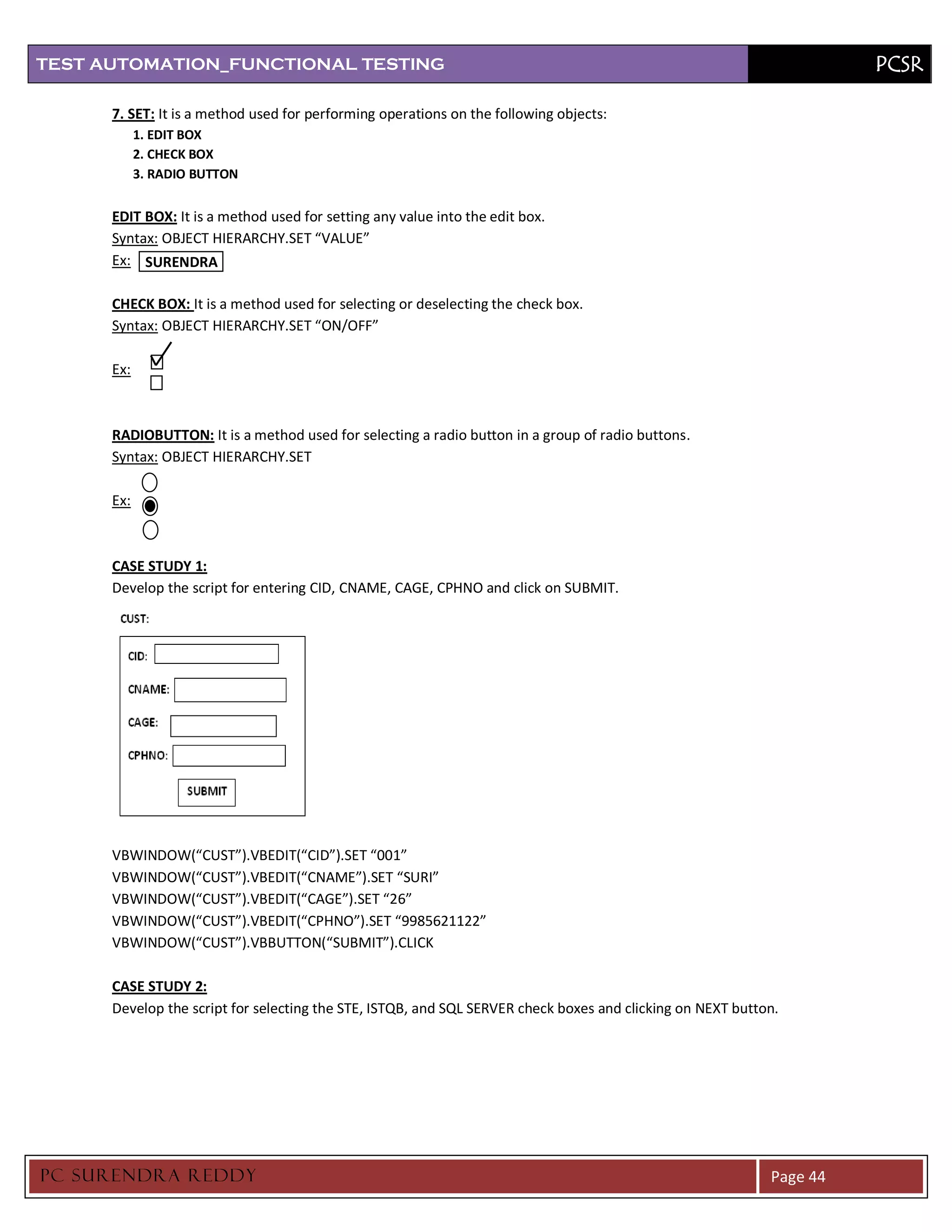 TEST AUTOMATION_FUNCTIONAL TESTING                                                                                    PCSR

      7. SET: It is a method used for performing operations on the following objects:
            1. EDIT BOX
            2. CHECK BOX
            3. RADIO BUTTON


      EDIT BOX: It is a method used for setting any value into the edit box.
      Syntax: OBJECT HIERARCHY.SET “VALUE”
      Ex: SURENDRA

      CHECK BOX: It is a method used for selecting or deselecting the check box.
      Syntax: OBJECT HIERARCHY.SET “ON/OFF”

      Ex:



      RADIOBUTTON: It is a method used for selecting a radio button in a group of radio buttons.
      Syntax: OBJECT HIERARCHY.SET

      Ex:



      CASE STUDY 1:
      Develop the script for entering CID, CNAME, CAGE, CPHNO and click on SUBMIT.




      VBWINDOW(“CUST”).VBEDIT(“CID”).SET “001”
      VBWINDOW(“CUST”).VBEDIT(“CNAME”).SET “SURI”
      VBWINDOW(“CUST”).VBEDIT(“CAGE”).SET “26”
      VBWINDOW(“CUST”).VBEDIT(“CPHNO”).SET “9985621122”
      VBWINDOW(“CUST”).VBBUTTON(“SUBMIT”).CLICK

      CASE STUDY 2:
      Develop the script for selecting the STE, ISTQB, and SQL SERVER check boxes and clicking on NEXT button.




PC SURENDRA REDD Y                                                                                          Page 44
 