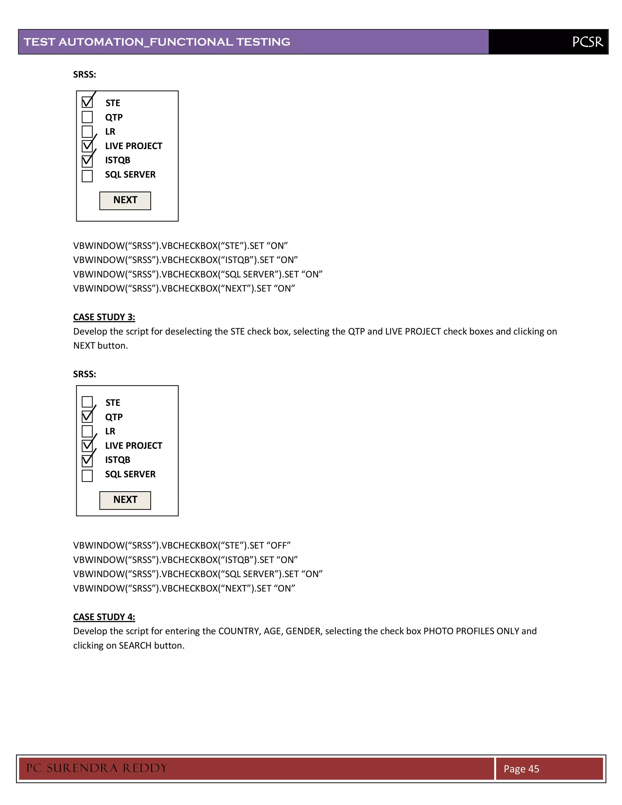 TEST AUTOMATION_FUNCTIONAL TESTING                                                                                           PCSR

      SRSS:

              STE
              QTP
              LR
              LIVE PROJECT
              ISTQB
              SQL SERVER

               NEXT



      VBWINDOW(“SRSS”).VBCHECKBOX(“STE”).SET “ON”
      VBWINDOW(“SRSS”).VBCHECKBOX(“ISTQB”).SET “ON”
      VBWINDOW(“SRSS”).VBCHECKBOX(“SQL SERVER”).SET “ON”
      VBWINDOW(“SRSS”).VBCHECKBOX(“NEXT”).SET “ON”

      CASE STUDY 3:
      Develop the script for deselecting the STE check box, selecting the QTP and LIVE PROJECT check boxes and clicking on
      NEXT button.

      SRSS:

              STE
              QTP
              LR
              LIVE PROJECT
              ISTQB
              SQL SERVER

               NEXT



      VBWINDOW(“SRSS”).VBCHECKBOX(“STE”).SET “OFF”
      VBWINDOW(“SRSS”).VBCHECKBOX(“ISTQB”).SET “ON”
      VBWINDOW(“SRSS”).VBCHECKBOX(“SQL SERVER”).SET “ON”
      VBWINDOW(“SRSS”).VBCHECKBOX(“NEXT”).SET “ON”

      CASE STUDY 4:
      Develop the script for entering the COUNTRY, AGE, GENDER, selecting the check box PHOTO PROFILES ONLY and
      clicking on SEARCH button.




PC SURENDRA REDD Y                                                                                           Page 45
 