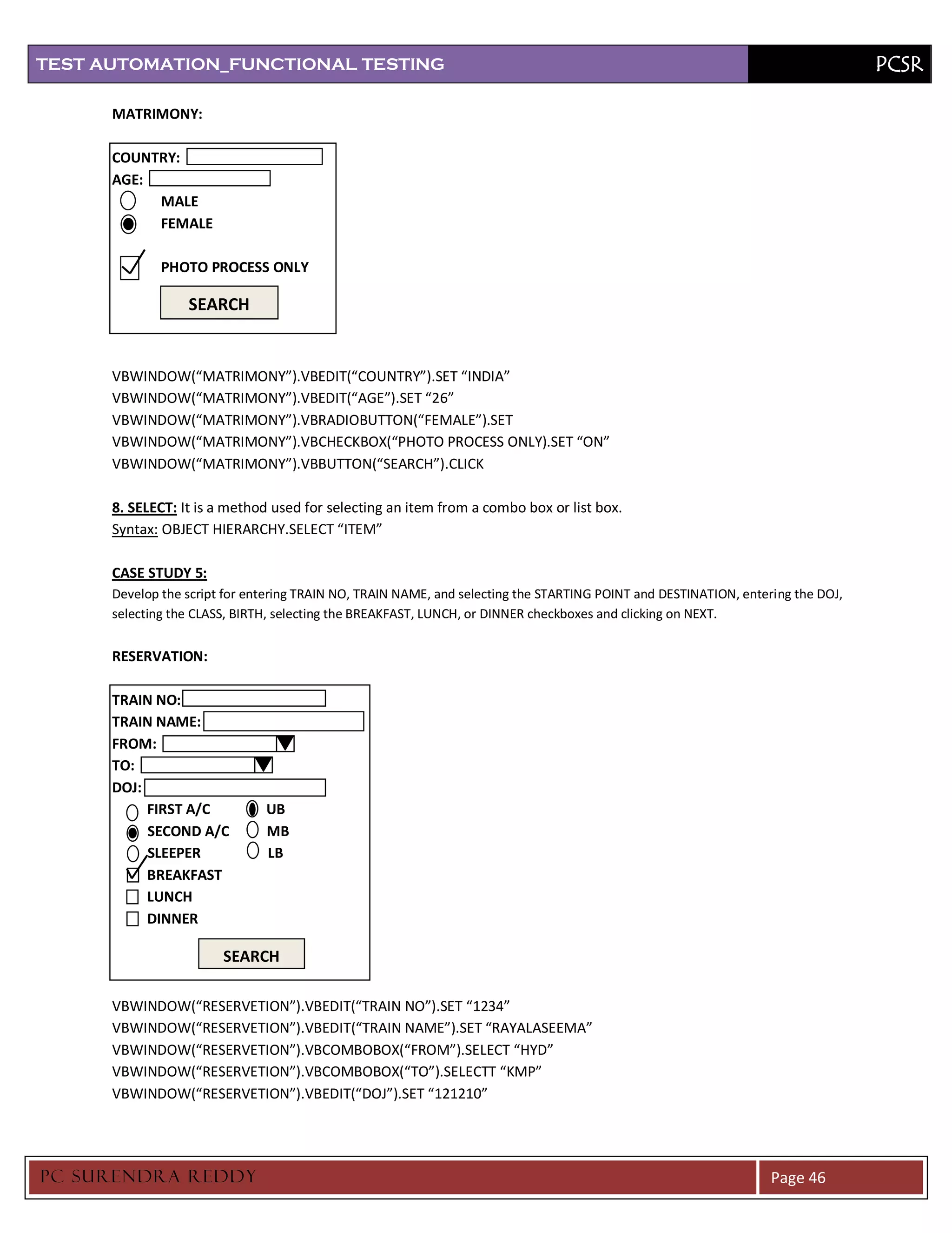 TEST AUTOMATION_FUNCTIONAL TESTING                                                                                                PCSR

      MATRIMONY:

      COUNTRY:
      AGE:
           MALE
           FEMALE

              PHOTO PROCESS ONLY

                  SEARCH


      VBWINDOW(“MATRIMONY”).VBEDIT(“COUNTRY”).SET “INDIA”
      VBWINDOW(“MATRIMONY”).VBEDIT(“AGE”).SET “26”
      VBWINDOW(“MATRIMONY”).VBRADIOBUTTON(“FEMALE”).SET
      VBWINDOW(“MATRIMONY”).VBCHECKBOX(“PHOTO PROCESS ONLY).SET “ON”
      VBWINDOW(“MATRIMONY”).VBBUTTON(“SEARCH”).CLICK

      8. SELECT: It is a method used for selecting an item from a combo box or list box.
      Syntax: OBJECT HIERARCHY.SELECT “ITEM”

      CASE STUDY 5:
      Develop the script for entering TRAIN NO, TRAIN NAME, and selecting the STARTING POINT and DESTINATION, entering the DOJ,
      selecting the CLASS, BIRTH, selecting the BREAKFAST, LUNCH, or DINNER checkboxes and clicking on NEXT.


      RESERVATION:

      TRAIN NO:
      TRAIN NAME:
      FROM:
      TO:
      DOJ:
           FIRST A/C           UB
           SECOND A/C          MB
           SLEEPER             LB
           BREAKFAST
           LUNCH
           DINNER

                        SEARCH

      VBWINDOW(“RESERVETION”).VBEDIT(“TRAIN NO”).SET “1234”
      VBWINDOW(“RESERVETION”).VBEDIT(“TRAIN NAME”).SET “RAYALASEEMA”
      VBWINDOW(“RESERVETION”).VBCOMBOBOX(“FROM”).SELECT “HYD”
      VBWINDOW(“RESERVETION”).VBCOMBOBOX(“TO”).SELECTT “KMP”
      VBWINDOW(“RESERVETION”).VBEDIT(“DOJ”).SET “121210”




PC SURENDRA REDD Y                                                                                                 Page 46
 