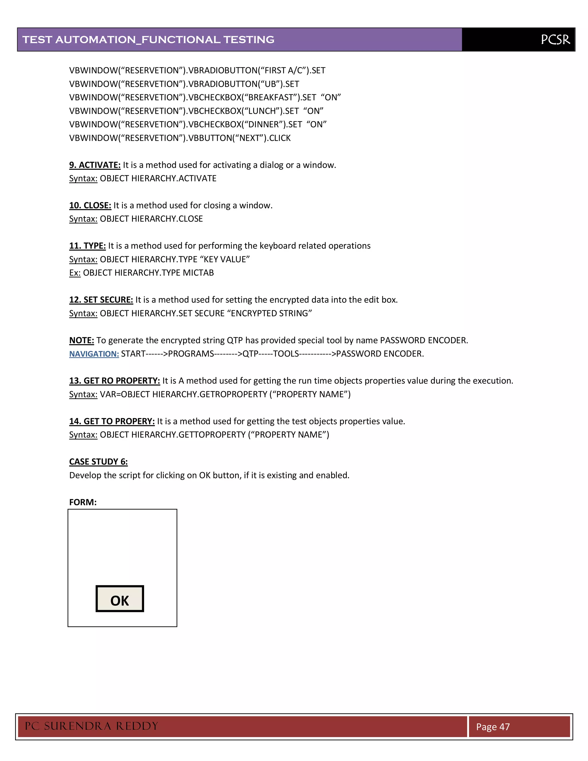TEST AUTOMATION_FUNCTIONAL TESTING                                                                                       PCSR

      VBWINDOW(“RESERVETION”).VBRADIOBUTTON(“FIRST A/C”).SET
      VBWINDOW(“RESERVETION”).VBRADIOBUTTON(“UB”).SET
      VBWINDOW(“RESERVETION”).VBCHECKBOX(“BREAKFAST”).SET “ON”
      VBWINDOW(“RESERVETION”).VBCHECKBOX(“LUNCH”).SET “ON”
      VBWINDOW(“RESERVETION”).VBCHECKBOX(“DINNER”).SET “ON”
      VBWINDOW(“RESERVETION”).VBBUTTON(“NEXT”).CLICK

      9. ACTIVATE: It is a method used for activating a dialog or a window.
      Syntax: OBJECT HIERARCHY.ACTIVATE

      10. CLOSE: It is a method used for closing a window.
      Syntax: OBJECT HIERARCHY.CLOSE

      11. TYPE: It is a method used for performing the keyboard related operations
      Syntax: OBJECT HIERARCHY.TYPE “KEY VALUE”
      Ex: OBJECT HIERARCHY.TYPE MICTAB

      12. SET SECURE: It is a method used for setting the encrypted data into the edit box.
      Syntax: OBJECT HIERARCHY.SET SECURE “ENCRYPTED STRING”

      NOTE: To generate the encrypted string QTP has provided special tool by name PASSWORD ENCODER.
      NAVIGATION: START------>PROGRAMS-------->QTP-----TOOLS----------->PASSWORD ENCODER.


      13. GET RO PROPERTY: It is A method used for getting the run time objects properties value during the execution.
      Syntax: VAR=OBJECT HIERARCHY.GETROPROPERTY (“PROPERTY NAME”)

      14. GET TO PROPERY: It is a method used for getting the test objects properties value.
      Syntax: OBJECT HIERARCHY.GETTOPROPERTY (“PROPERTY NAME”)

      CASE STUDY 6:
      Develop the script for clicking on OK button, if it is existing and enabled.

      FORM:




                 OK




PC SURENDRA REDD Y                                                                                          Page 47
 
