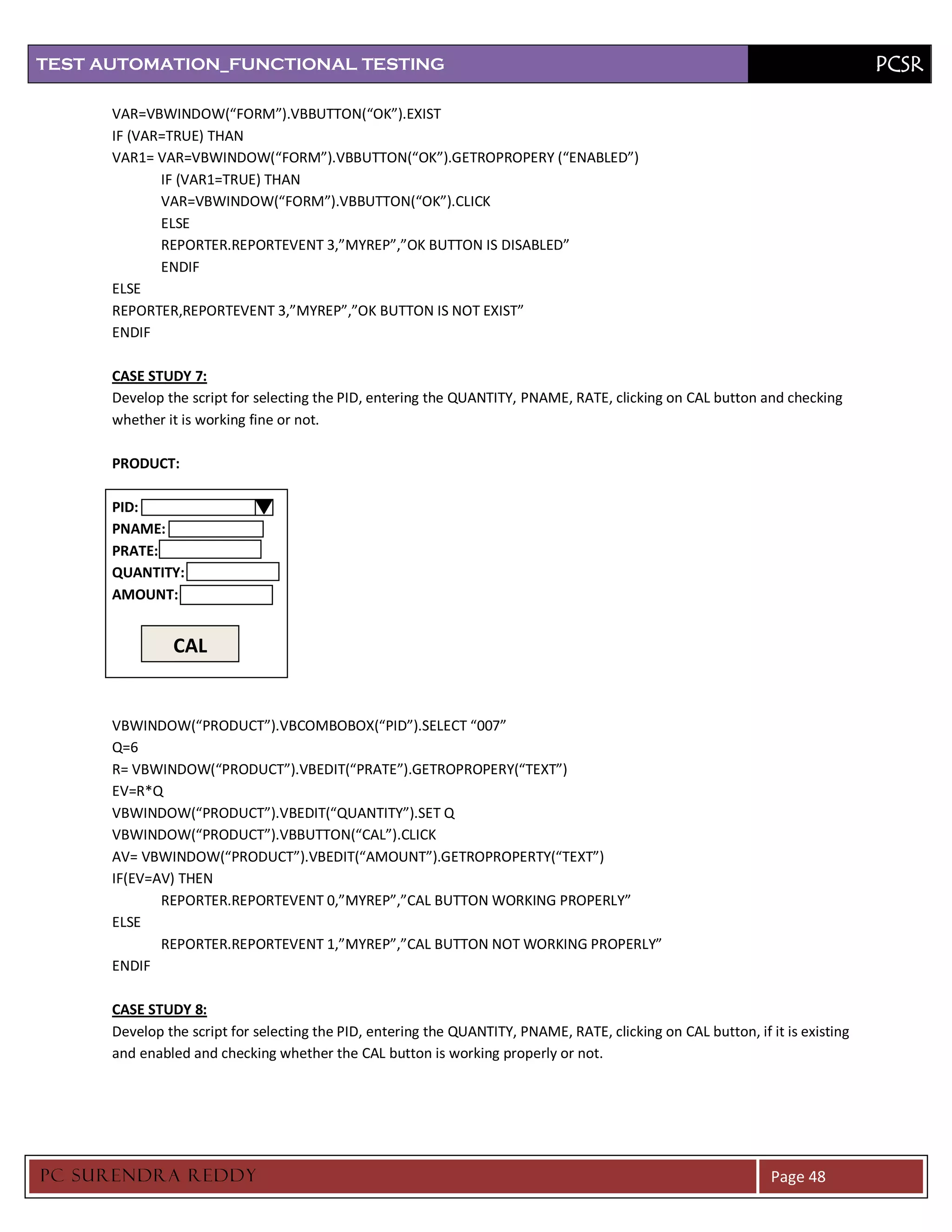 TEST AUTOMATION_FUNCTIONAL TESTING                                                                                              PCSR

      VAR=VBWINDOW(“FORM”).VBBUTTON(“OK”).EXIST
      IF (VAR=TRUE) THAN
      VAR1= VAR=VBWINDOW(“FORM”).VBBUTTON(“OK”).GETROPROPERY (“ENABLED”)
             IF (VAR1=TRUE) THAN
             VAR=VBWINDOW(“FORM”).VBBUTTON(“OK”).CLICK
             ELSE
             REPORTER.REPORTEVENT 3,”MYREP”,”OK BUTTON IS DISABLED”
             ENDIF
      ELSE
      REPORTER,REPORTEVENT 3,”MYREP”,”OK BUTTON IS NOT EXIST”
      ENDIF

      CASE STUDY 7:
      Develop the script for selecting the PID, entering the QUANTITY, PNAME, RATE, clicking on CAL button and checking
      whether it is working fine or not.

      PRODUCT:

      PID:
      PNAME:
      PRATE:
      QUANTITY:
      AMOUNT:


               CAL


      VBWINDOW(“PRODUCT”).VBCOMBOBOX(“PID”).SELECT “007”
      Q=6
      R= VBWINDOW(“PRODUCT”).VBEDIT(“PRATE”).GETROPROPERY(“TEXT”)
      EV=R*Q
      VBWINDOW(“PRODUCT”).VBEDIT(“QUANTITY”).SET Q
      VBWINDOW(“PRODUCT”).VBBUTTON(“CAL”).CLICK
      AV= VBWINDOW(“PRODUCT”).VBEDIT(“AMOUNT”).GETROPROPERTY(“TEXT”)
      IF(EV=AV) THEN
             REPORTER.REPORTEVENT 0,”MYREP”,”CAL BUTTON WORKING PROPERLY”
      ELSE
             REPORTER.REPORTEVENT 1,”MYREP”,”CAL BUTTON NOT WORKING PROPERLY”
      ENDIF

      CASE STUDY 8:
      Develop the script for selecting the PID, entering the QUANTITY, PNAME, RATE, clicking on CAL button, if it is existing
      and enabled and checking whether the CAL button is working properly or not.




PC SURENDRA REDD Y                                                                                              Page 48
 