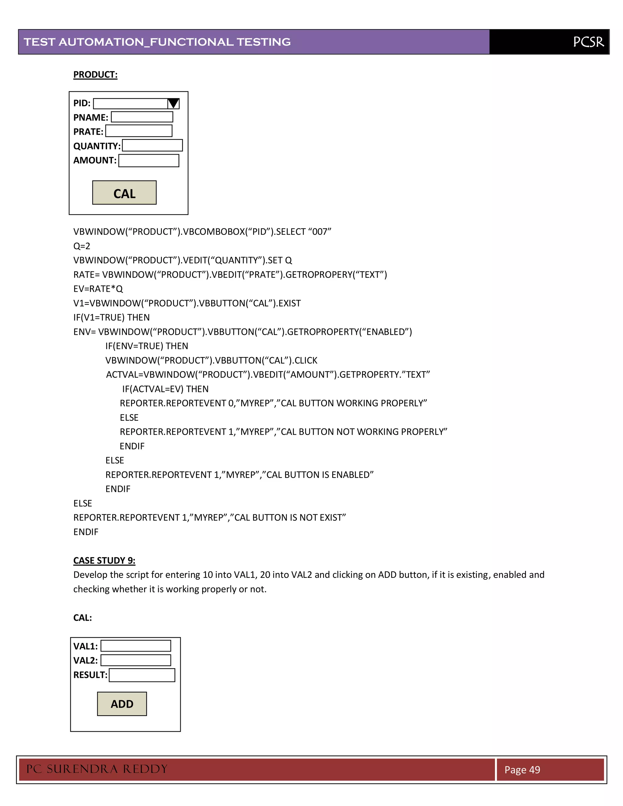 TEST AUTOMATION_FUNCTIONAL TESTING                                                                                            PCSR

      PRODUCT:

      PID:
      PNAME:
      PRATE:
      QUANTITY:
      AMOUNT:


                CAL

      VBWINDOW(“PRODUCT”).VBCOMBOBOX(“PID”).SELECT “007”
      Q=2
      VBWINDOW(“PRODUCT”).VEDIT(“QUANTITY”).SET Q
      RATE= VBWINDOW(“PRODUCT”).VBEDIT(“PRATE”).GETROPROPERY(“TEXT”)
      EV=RATE*Q
      V1=VBWINDOW(“PRODUCT”).VBBUTTON(“CAL”).EXIST
      IF(V1=TRUE) THEN
      ENV= VBWINDOW(“PRODUCT”).VBBUTTON(“CAL”).GETROPROPERTY(“ENABLED”)
             IF(ENV=TRUE) THEN
             VBWINDOW(“PRODUCT”).VBBUTTON(“CAL”).CLICK
             ACTVAL=VBWINDOW(“PRODUCT”).VBEDIT(“AMOUNT”).GETPROPERTY.”TEXT”
                  IF(ACTVAL=EV) THEN
                 REPORTER.REPORTEVENT 0,”MYREP”,”CAL BUTTON WORKING PROPERLY”
                 ELSE
                 REPORTER.REPORTEVENT 1,”MYREP”,”CAL BUTTON NOT WORKING PROPERLY”
                 ENDIF
             ELSE
             REPORTER.REPORTEVENT 1,”MYREP”,”CAL BUTTON IS ENABLED”
             ENDIF
      ELSE
      REPORTER.REPORTEVENT 1,”MYREP”,”CAL BUTTON IS NOT EXIST”
      ENDIF

      CASE STUDY 9:
      Develop the script for entering 10 into VAL1, 20 into VAL2 and clicking on ADD button, if it is existing, enabled and
      checking whether it is working properly or not.

      CAL:

      VAL1:
      VAL2:
      RESULT:

                ADD




PC SURENDRA REDD Y                                                                                              Page 49
 