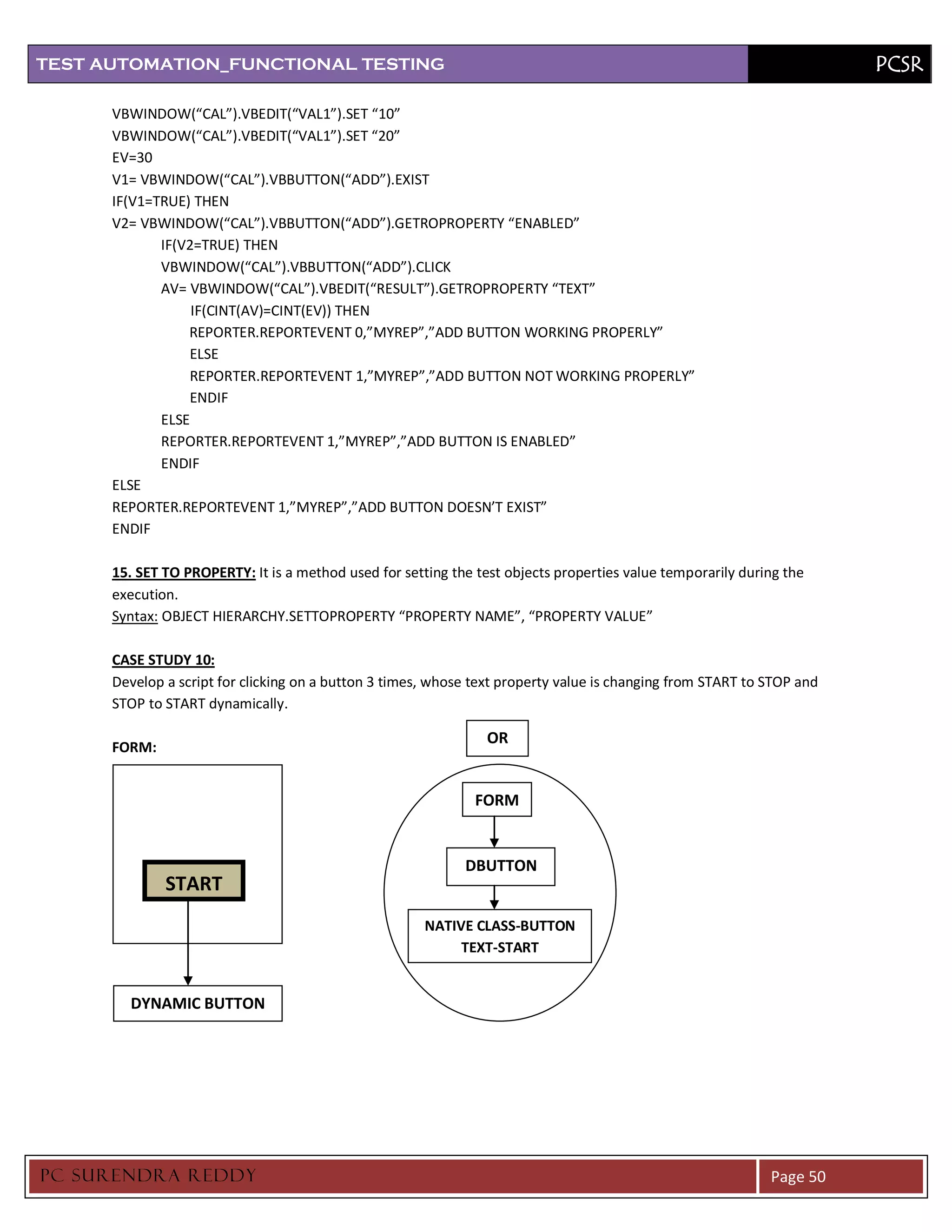 TEST AUTOMATION_FUNCTIONAL TESTING                                                                                      PCSR

      VBWINDOW(“CAL”).VBEDIT(“VAL1”).SET “10”
      VBWINDOW(“CAL”).VBEDIT(“VAL1”).SET “20”
      EV=30
      V1= VBWINDOW(“CAL”).VBBUTTON(“ADD”).EXIST
      IF(V1=TRUE) THEN
      V2= VBWINDOW(“CAL”).VBBUTTON(“ADD”).GETROPROPERTY “ENABLED”
             IF(V2=TRUE) THEN
             VBWINDOW(“CAL”).VBBUTTON(“ADD”).CLICK
             AV= VBWINDOW(“CAL”).VBEDIT(“RESULT”).GETROPROPERTY “TEXT”
                  IF(CINT(AV)=CINT(EV)) THEN
                 REPORTER.REPORTEVENT 0,”MYREP”,”ADD BUTTON WORKING PROPERLY”
                 ELSE
                 REPORTER.REPORTEVENT 1,”MYREP”,”ADD BUTTON NOT WORKING PROPERLY”
                 ENDIF
             ELSE
             REPORTER.REPORTEVENT 1,”MYREP”,”ADD BUTTON IS ENABLED”
             ENDIF
      ELSE
      REPORTER.REPORTEVENT 1,”MYREP”,”ADD BUTTON DOESN’T EXIST”
      ENDIF

      15. SET TO PROPERTY: It is a method used for setting the test objects properties value temporarily during the
      execution.
      Syntax: OBJECT HIERARCHY.SETTOPROPERTY “PROPERTY NAME”, “PROPERTY VALUE”

      CASE STUDY 10:
      Develop a script for clicking on a button 3 times, whose text property value is changing from START to STOP and
      STOP to START dynamically.

                                                                 OR
      FORM:


                                                               FORM


                                                             DBUTTON
              START
                                                       NATIVE CLASS-BUTTON
                                                            TEXT-START


        DYNAMIC BUTTON




PC SURENDRA REDD Y                                                                                           Page 50
 