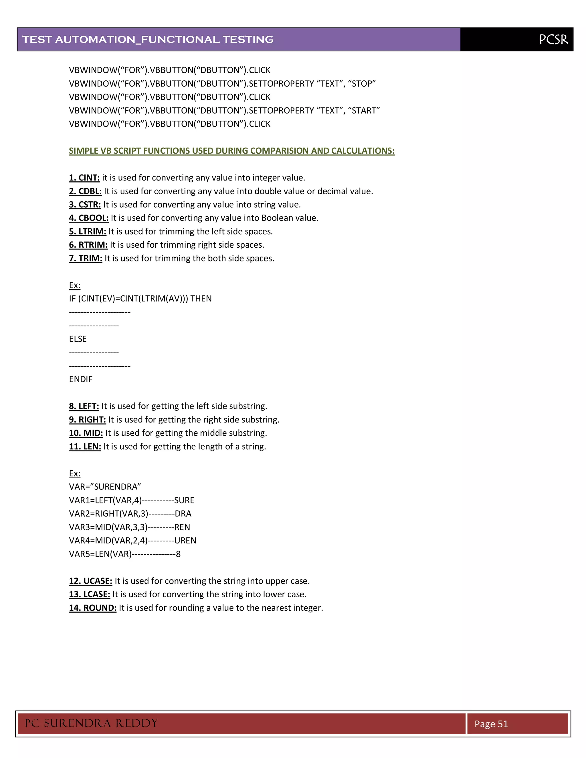 TEST AUTOMATION_FUNCTIONAL TESTING                                                                 PCSR

      VBWINDOW(“FOR”).VBBUTTON(“DBUTTON”).CLICK
      VBWINDOW(“FOR”).VBBUTTON(“DBUTTON”).SETTOPROPERTY “TEXT”, “STOP”
      VBWINDOW(“FOR”).VBBUTTON(“DBUTTON”).CLICK
      VBWINDOW(“FOR”).VBBUTTON(“DBUTTON”).SETTOPROPERTY “TEXT”, “START”
      VBWINDOW(“FOR”).VBBUTTON(“DBUTTON”).CLICK

      SIMPLE VB SCRIPT FUNCTIONS USED DURING COMPARISION AND CALCULATIONS:

      1. CINT: it is used for converting any value into integer value.
      2. CDBL: It is used for converting any value into double value or decimal value.
      3. CSTR: It is used for converting any value into string value.
      4. CBOOL: It is used for converting any value into Boolean value.
      5. LTRIM: It is used for trimming the left side spaces.
      6. RTRIM: It is used for trimming right side spaces.
      7. TRIM: It is used for trimming the both side spaces.

      Ex:
      IF (CINT(EV)=CINT(LTRIM(AV))) THEN
      ---------------------
      -----------------
      ELSE
      -----------------
      ---------------------
      ENDIF

      8. LEFT: It is used for getting the left side substring.
      9. RIGHT: It is used for getting the right side substring.
      10. MID: It is used for getting the middle substring.
      11. LEN: It is used for getting the length of a string.

      Ex:
      VAR=”SURENDRA”
      VAR1=LEFT(VAR,4)-----------SURE
      VAR2=RIGHT(VAR,3)---------DRA
      VAR3=MID(VAR,3,3)---------REN
      VAR4=MID(VAR,2,4)---------UREN
      VAR5=LEN(VAR)---------------8

      12. UCASE: It is used for converting the string into upper case.
      13. LCASE: It is used for converting the string into lower case.
      14. ROUND: It is used for rounding a value to the nearest integer.




PC SURENDRA REDD Y                                                                       Page 51
 