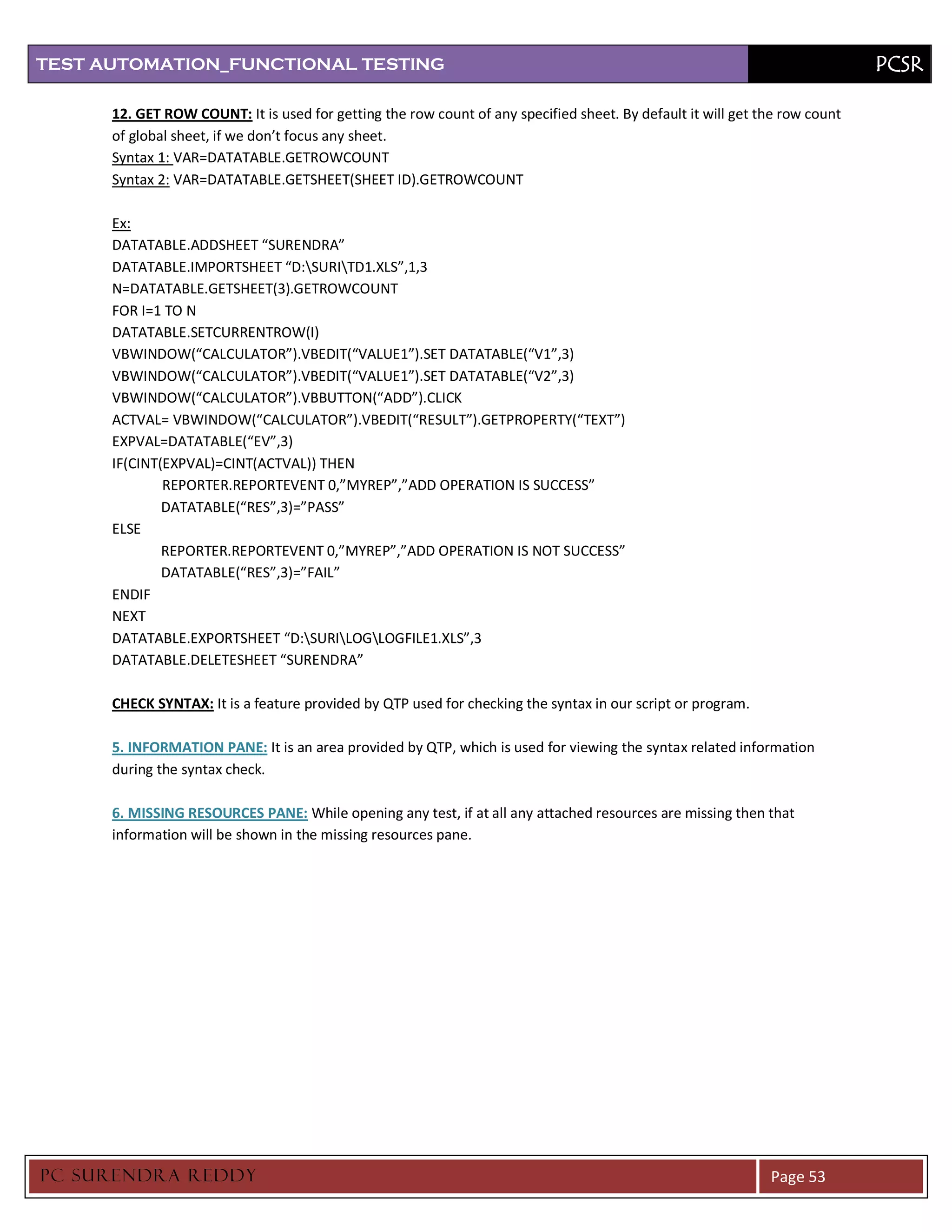 TEST AUTOMATION_FUNCTIONAL TESTING                                                                                           PCSR

      12. GET ROW COUNT: It is used for getting the row count of any specified sheet. By default it will get the row count
      of global sheet, if we don’t focus any sheet.
      Syntax 1: VAR=DATATABLE.GETROWCOUNT
      Syntax 2: VAR=DATATABLE.GETSHEET(SHEET ID).GETROWCOUNT

      Ex:
      DATATABLE.ADDSHEET “SURENDRA”
      DATATABLE.IMPORTSHEET “D:SURITD1.XLS”,1,3
      N=DATATABLE.GETSHEET(3).GETROWCOUNT
      FOR I=1 TO N
      DATATABLE.SETCURRENTROW(I)
      VBWINDOW(“CALCULATOR”).VBEDIT(“VALUE1”).SET DATATABLE(“V1”,3)
      VBWINDOW(“CALCULATOR”).VBEDIT(“VALUE1”).SET DATATABLE(“V2”,3)
      VBWINDOW(“CALCULATOR”).VBBUTTON(“ADD”).CLICK
      ACTVAL= VBWINDOW(“CALCULATOR”).VBEDIT(“RESULT”).GETPROPERTY(“TEXT”)
      EXPVAL=DATATABLE(“EV”,3)
      IF(CINT(EXPVAL)=CINT(ACTVAL)) THEN
              REPORTER.REPORTEVENT 0,”MYREP”,”ADD OPERATION IS SUCCESS”
              DATATABLE(“RES”,3)=”PASS”
      ELSE
              REPORTER.REPORTEVENT 0,”MYREP”,”ADD OPERATION IS NOT SUCCESS”
              DATATABLE(“RES”,3)=”FAIL”
      ENDIF
      NEXT
      DATATABLE.EXPORTSHEET “D:SURILOGLOGFILE1.XLS”,3
      DATATABLE.DELETESHEET “SURENDRA”

      CHECK SYNTAX: It is a feature provided by QTP used for checking the syntax in our script or program.

      5. INFORMATION PANE: It is an area provided by QTP, which is used for viewing the syntax related information
      during the syntax check.

      6. MISSING RESOURCES PANE: While opening any test, if at all any attached resources are missing then that
      information will be shown in the missing resources pane.




PC SURENDRA REDD Y                                                                                            Page 53
 