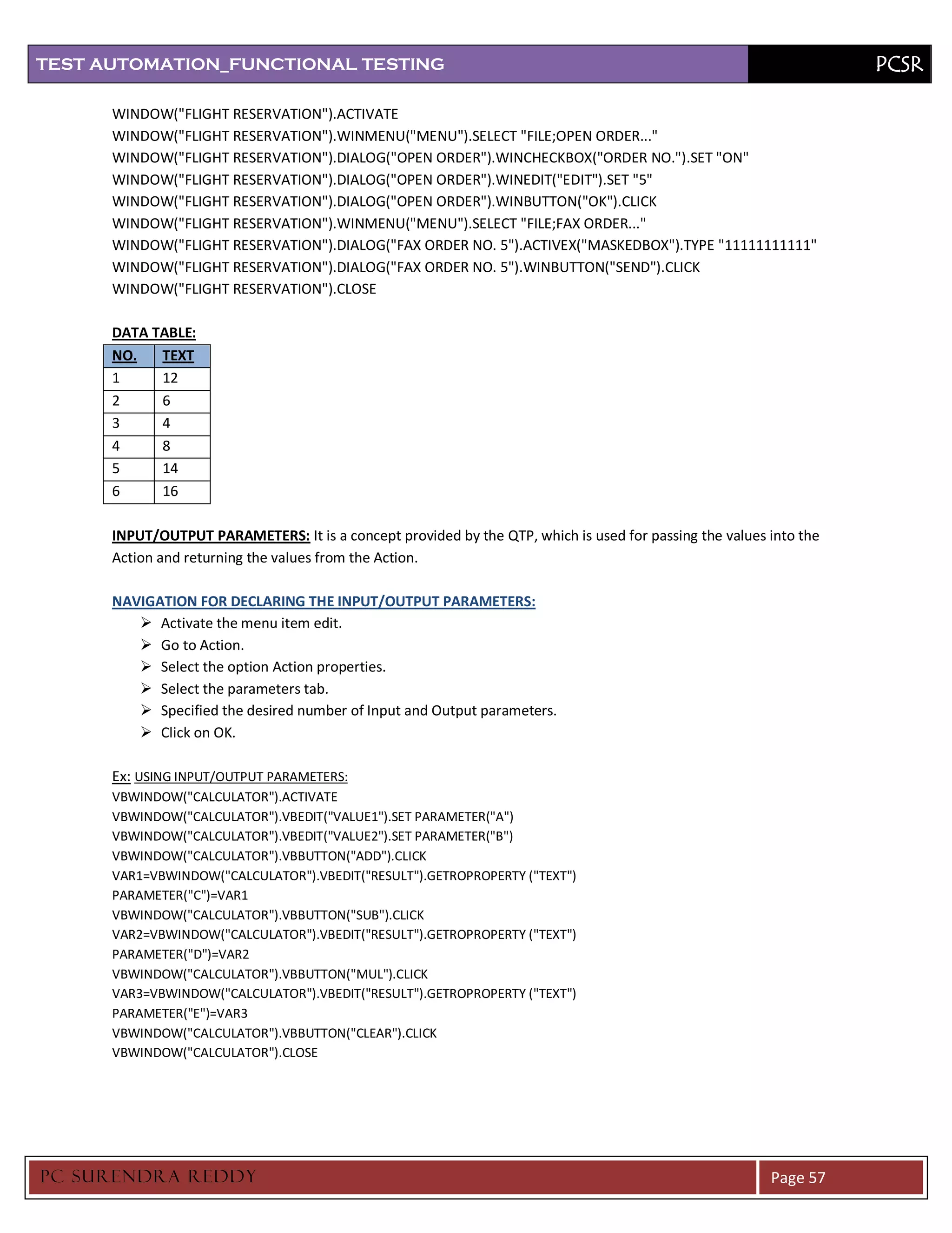 TEST AUTOMATION_FUNCTIONAL TESTING                                                                                  PCSR

      WINDOW("FLIGHT RESERVATION").ACTIVATE
      WINDOW("FLIGHT RESERVATION").WINMENU("MENU").SELECT "FILE;OPEN ORDER..."
      WINDOW("FLIGHT RESERVATION").DIALOG("OPEN ORDER").WINCHECKBOX("ORDER NO.").SET "ON"
      WINDOW("FLIGHT RESERVATION").DIALOG("OPEN ORDER").WINEDIT("EDIT").SET "5"
      WINDOW("FLIGHT RESERVATION").DIALOG("OPEN ORDER").WINBUTTON("OK").CLICK
      WINDOW("FLIGHT RESERVATION").WINMENU("MENU").SELECT "FILE;FAX ORDER..."
      WINDOW("FLIGHT RESERVATION").DIALOG("FAX ORDER NO. 5").ACTIVEX("MASKEDBOX").TYPE "11111111111"
      WINDOW("FLIGHT RESERVATION").DIALOG("FAX ORDER NO. 5").WINBUTTON("SEND").CLICK
      WINDOW("FLIGHT RESERVATION").CLOSE

      DATA TABLE:
      NO.   TEXT
      1     12
      2     6
      3     4
      4     8
      5     14
      6     16

      INPUT/OUTPUT PARAMETERS: It is a concept provided by the QTP, which is used for passing the values into the
      Action and returning the values from the Action.

      NAVIGATION FOR DECLARING THE INPUT/OUTPUT PARAMETERS:
          Activate the menu item edit.
          Go to Action.
          Select the option Action properties.
          Select the parameters tab.
          Specified the desired number of Input and Output parameters.
          Click on OK.

      Ex: USING INPUT/OUTPUT PARAMETERS:
      VBWINDOW("CALCULATOR").ACTIVATE
      VBWINDOW("CALCULATOR").VBEDIT("VALUE1").SET PARAMETER("A")
      VBWINDOW("CALCULATOR").VBEDIT("VALUE2").SET PARAMETER("B")
      VBWINDOW("CALCULATOR").VBBUTTON("ADD").CLICK
      VAR1=VBWINDOW("CALCULATOR").VBEDIT("RESULT").GETROPROPERTY ("TEXT")
      PARAMETER("C")=VAR1
      VBWINDOW("CALCULATOR").VBBUTTON("SUB").CLICK
      VAR2=VBWINDOW("CALCULATOR").VBEDIT("RESULT").GETROPROPERTY ("TEXT")
      PARAMETER("D")=VAR2
      VBWINDOW("CALCULATOR").VBBUTTON("MUL").CLICK
      VAR3=VBWINDOW("CALCULATOR").VBEDIT("RESULT").GETROPROPERTY ("TEXT")
      PARAMETER("E")=VAR3
      VBWINDOW("CALCULATOR").VBBUTTON("CLEAR").CLICK
      VBWINDOW("CALCULATOR").CLOSE




PC SURENDRA REDD Y                                                                                       Page 57
 