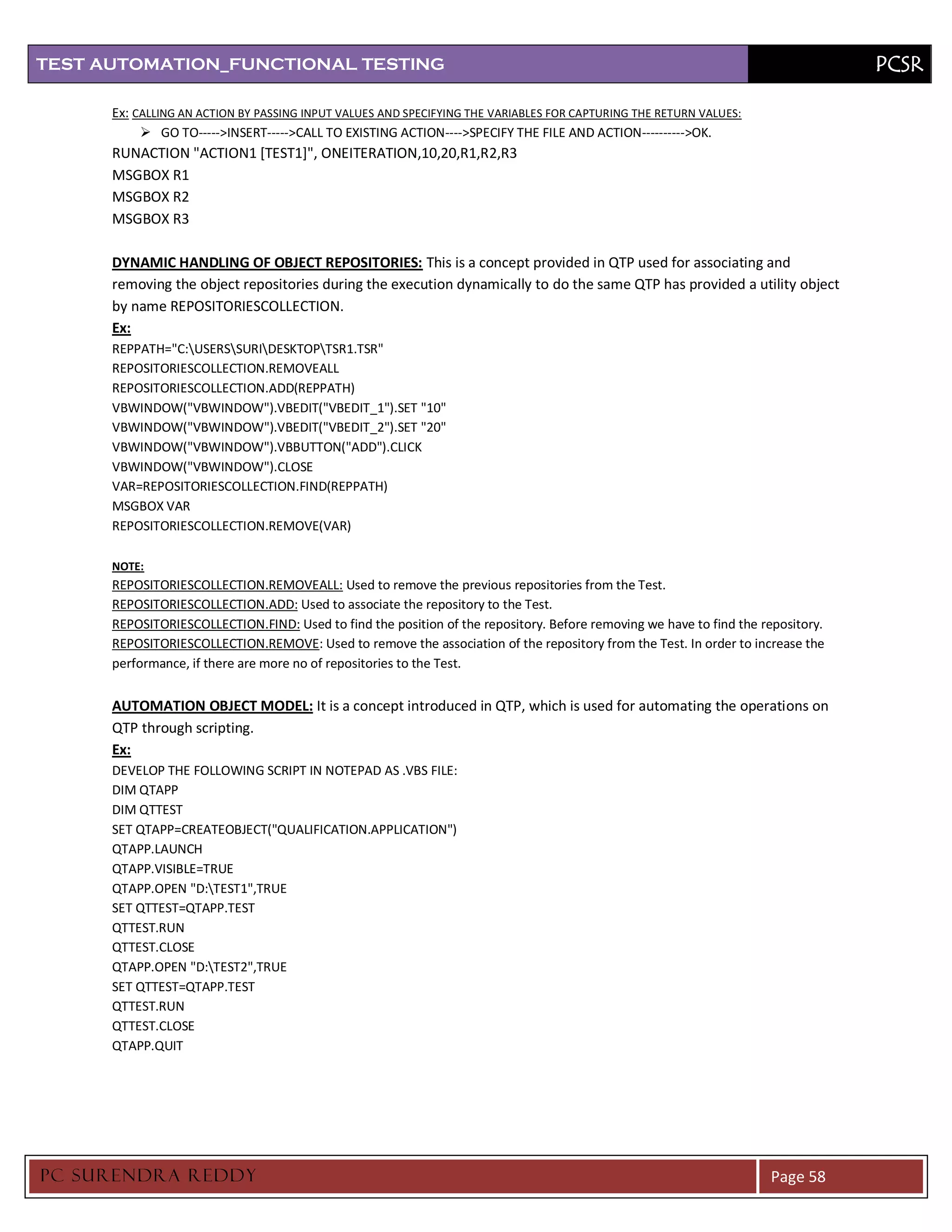 TEST AUTOMATION_FUNCTIONAL TESTING                                                                                                PCSR

      Ex: CALLING AN ACTION BY PASSING INPUT VALUES AND SPECIFYING THE VARIABLES FOR CAPTURING THE RETURN VALUES:
            GO TO----->INSERT----->CALL TO EXISTING ACTION---->SPECIFY THE FILE AND ACTION---------->OK.
      RUNACTION "ACTION1 [TEST1]", ONEITERATION,10,20,R1,R2,R3
      MSGBOX R1
      MSGBOX R2
      MSGBOX R3

      DYNAMIC HANDLING OF OBJECT REPOSITORIES: This is a concept provided in QTP used for associating and
      removing the object repositories during the execution dynamically to do the same QTP has provided a utility object
      by name REPOSITORIESCOLLECTION.
      Ex:
      REPPATH="C:USERSSURIDESKTOPTSR1.TSR"
      REPOSITORIESCOLLECTION.REMOVEALL
      REPOSITORIESCOLLECTION.ADD(REPPATH)
      VBWINDOW("VBWINDOW").VBEDIT("VBEDIT_1").SET "10"
      VBWINDOW("VBWINDOW").VBEDIT("VBEDIT_2").SET "20"
      VBWINDOW("VBWINDOW").VBBUTTON("ADD").CLICK
      VBWINDOW("VBWINDOW").CLOSE
      VAR=REPOSITORIESCOLLECTION.FIND(REPPATH)
      MSGBOX VAR
      REPOSITORIESCOLLECTION.REMOVE(VAR)

      NOTE:
      REPOSITORIESCOLLECTION.REMOVEALL: Used to remove the previous repositories from the Test.
      REPOSITORIESCOLLECTION.ADD: Used to associate the repository to the Test.
      REPOSITORIESCOLLECTION.FIND: Used to find the position of the repository. Before removing we have to find the repository.
      REPOSITORIESCOLLECTION.REMOVE: Used to remove the association of the repository from the Test. In order to increase the
      performance, if there are more no of repositories to the Test.


      AUTOMATION OBJECT MODEL: It is a concept introduced in QTP, which is used for automating the operations on
      QTP through scripting.
      Ex:
      DEVELOP THE FOLLOWING SCRIPT IN NOTEPAD AS .VBS FILE:
      DIM QTAPP
      DIM QTTEST
      SET QTAPP=CREATEOBJECT("QUALIFICATION.APPLICATION")
      QTAPP.LAUNCH
      QTAPP.VISIBLE=TRUE
      QTAPP.OPEN "D:TEST1",TRUE
      SET QTTEST=QTAPP.TEST
      QTTEST.RUN
      QTTEST.CLOSE
      QTAPP.OPEN "D:TEST2",TRUE
      SET QTTEST=QTAPP.TEST
      QTTEST.RUN
      QTTEST.CLOSE
      QTAPP.QUIT




PC SURENDRA REDD Y                                                                                                   Page 58
 
