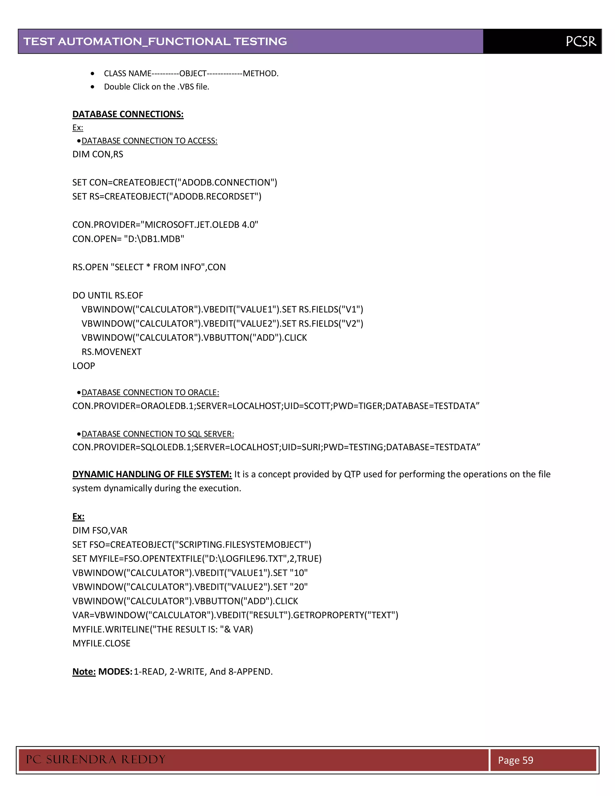 TEST AUTOMATION_FUNCTIONAL TESTING                                                                                      PCSR

             CLASS NAME----------OBJECT-------------METHOD.
             Double Click on the .VBS file.


      DATABASE CONNECTIONS:
      Ex:
        DATABASE CONNECTION TO ACCESS:
      DIM CON,RS

      SET CON=CREATEOBJECT("ADODB.CONNECTION")
      SET RS=CREATEOBJECT("ADODB.RECORDSET")

      CON.PROVIDER="MICROSOFT.JET.OLEDB 4.0"
      CON.OPEN= "D:DB1.MDB"

      RS.OPEN "SELECT * FROM INFO",CON

      DO UNTIL RS.EOF
        VBWINDOW("CALCULATOR").VBEDIT("VALUE1").SET RS.FIELDS("V1")
        VBWINDOW("CALCULATOR").VBEDIT("VALUE2").SET RS.FIELDS("V2")
        VBWINDOW("CALCULATOR").VBBUTTON("ADD").CLICK
        RS.MOVENEXT
      LOOP

        DATABASE CONNECTION TO ORACLE:
      CON.PROVIDER=ORAOLEDB.1;SERVER=LOCALHOST;UID=SCOTT;PWD=TIGER;DATABASE=TESTDATA”

        DATABASE CONNECTION TO SQL SERVER:
      CON.PROVIDER=SQLOLEDB.1;SERVER=LOCALHOST;UID=SURI;PWD=TESTING;DATABASE=TESTDATA”

      DYNAMIC HANDLING OF FILE SYSTEM: It is a concept provided by QTP used for performing the operations on the file
      system dynamically during the execution.

      Ex:
      DIM FSO,VAR
      SET FSO=CREATEOBJECT("SCRIPTING.FILESYSTEMOBJECT")
      SET MYFILE=FSO.OPENTEXTFILE("D:LOGFILE96.TXT",2,TRUE)
      VBWINDOW("CALCULATOR").VBEDIT("VALUE1").SET "10"
      VBWINDOW("CALCULATOR").VBEDIT("VALUE2").SET "20"
      VBWINDOW("CALCULATOR").VBBUTTON("ADD").CLICK
      VAR=VBWINDOW("CALCULATOR").VBEDIT("RESULT").GETROPROPERTY("TEXT")
      MYFILE.WRITELINE("THE RESULT IS: "& VAR)
      MYFILE.CLOSE

      Note: MODES: 1-READ, 2-WRITE, And 8-APPEND.




PC SURENDRA REDD Y                                                                                      Page 59
 