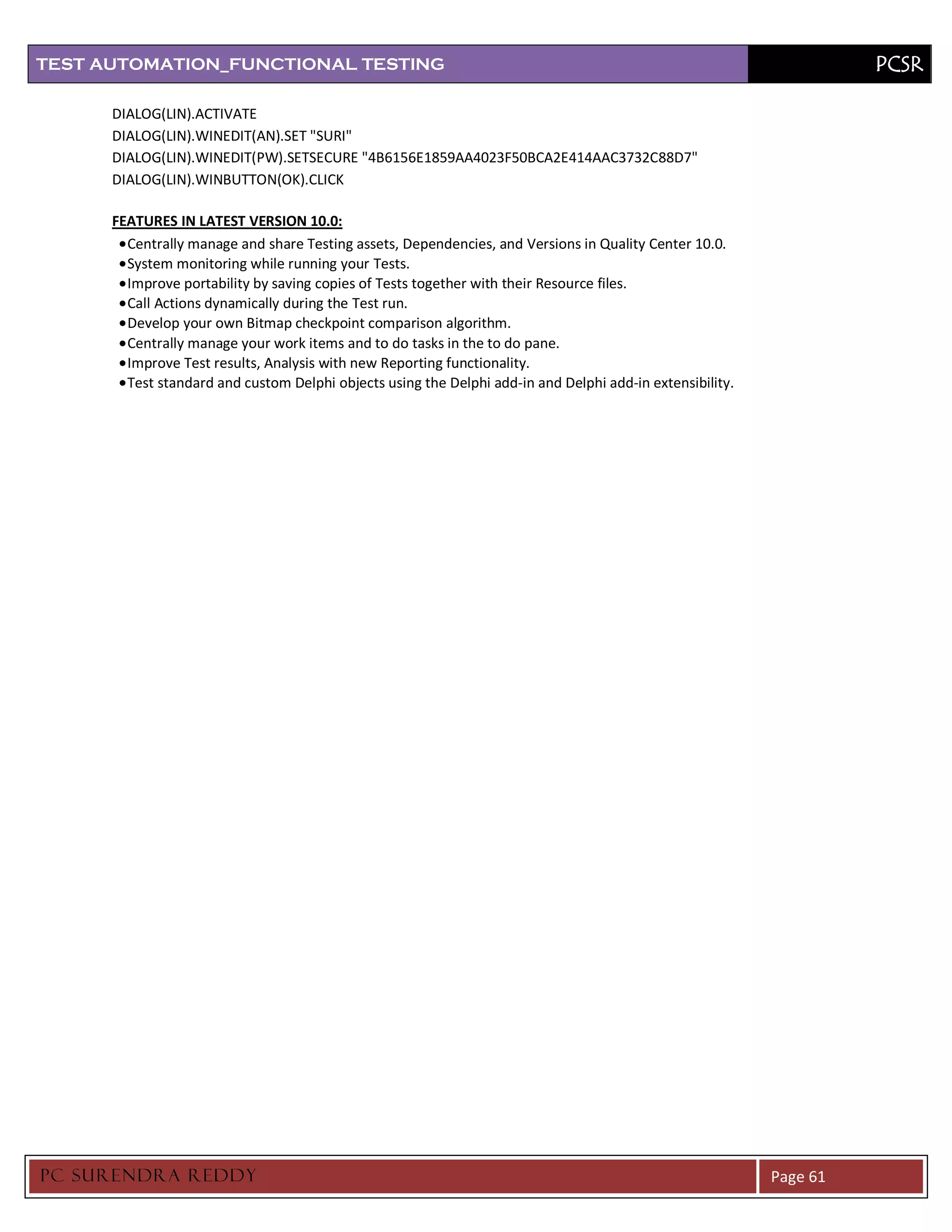 TEST AUTOMATION_FUNCTIONAL TESTING                                                                                   PCSR

      DIALOG(LIN).ACTIVATE
      DIALOG(LIN).WINEDIT(AN).SET "SURI"
      DIALOG(LIN).WINEDIT(PW).SETSECURE "4B6156E1859AA4023F50BCA2E414AAC3732C88D7"
      DIALOG(LIN).WINBUTTON(OK).CLICK

      FEATURES IN LATEST VERSION 10.0:
        Centrally manage and share Testing assets, Dependencies, and Versions in Quality Center 10.0.
        System monitoring while running your Tests.
        Improve portability by saving copies of Tests together with their Resource files.
        Call Actions dynamically during the Test run.
        Develop your own Bitmap checkpoint comparison algorithm.
        Centrally manage your work items and to do tasks in the to do pane.
        Improve Test results, Analysis with new Reporting functionality.
        Test standard and custom Delphi objects using the Delphi add-in and Delphi add-in extensibility.




PC SURENDRA REDD Y                                                                                         Page 61
 
