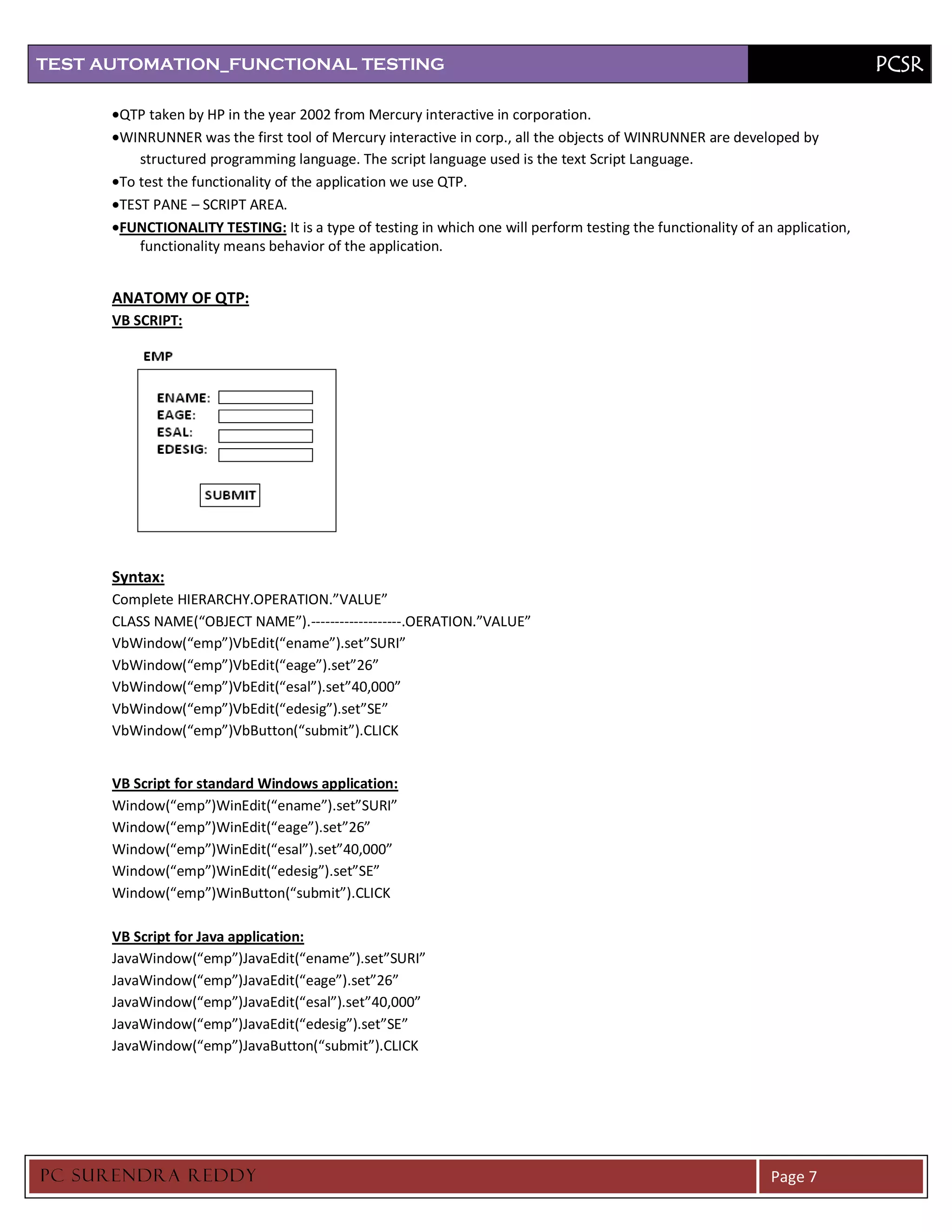 TEST AUTOMATION_FUNCTIONAL TESTING                                                                                             PCSR

       QTP taken by HP in the year 2002 from Mercury interactive in corporation.
       WINRUNNER was the first tool of Mercury interactive in corp., all the objects of WINRUNNER are developed by
          structured programming language. The script language used is the text Script Language.
       To test the functionality of the application we use QTP.
       TEST PANE – SCRIPT AREA.
       FUNCTIONALITY TESTING: It is a type of testing in which one will perform testing the functionality of an application,
          functionality means behavior of the application.


      ANATOMY OF QTP:
      VB SCRIPT:




      Syntax:
      Complete HIERARCHY.OPERATION.”VALUE”
      CLASS NAME(“OBJECT NAME”).-------------------.OERATION.”VALUE”
      VbWindow(“emp”)VbEdit(“ename”).set”SURI”
      VbWindow(“emp”)VbEdit(“eage”).set”26”
      VbWindow(“emp”)VbEdit(“esal”).set”40,000”
      VbWindow(“emp”)VbEdit(“edesig”).set”SE”
      VbWindow(“emp”)VbButton(“submit”).CLICK


      VB Script for standard Windows application:
      Window(“emp”)WinEdit(“ename”).set”SURI”
      Window(“emp”)WinEdit(“eage”).set”26”
      Window(“emp”)WinEdit(“esal”).set”40,000”
      Window(“emp”)WinEdit(“edesig”).set”SE”
      Window(“emp”)WinButton(“submit”).CLICK

      VB Script for Java application:
      JavaWindow(“emp”)JavaEdit(“ename”).set”SURI”
      JavaWindow(“emp”)JavaEdit(“eage”).set”26”
      JavaWindow(“emp”)JavaEdit(“esal”).set”40,000”
      JavaWindow(“emp”)JavaEdit(“edesig”).set”SE”
      JavaWindow(“emp”)JavaButton(“submit”).CLICK




PC SURENDRA REDD Y                                                                                             Page 7
 