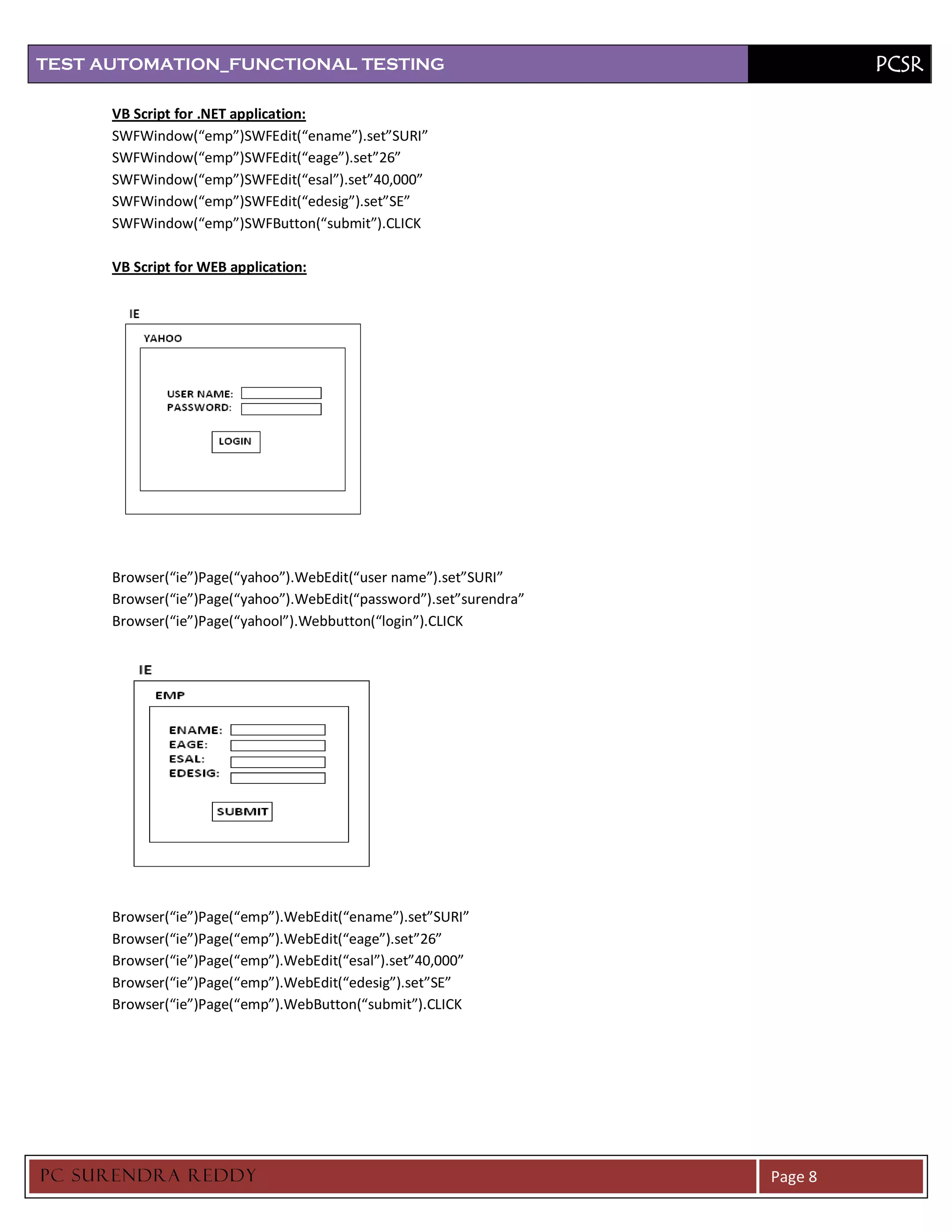 TEST AUTOMATION_FUNCTIONAL TESTING                                            PCSR

      VB Script for .NET application:
      SWFWindow(“emp”)SWFEdit(“ename”).set”SURI”
      SWFWindow(“emp”)SWFEdit(“eage”).set”26”
      SWFWindow(“emp”)SWFEdit(“esal”).set”40,000”
      SWFWindow(“emp”)SWFEdit(“edesig”).set”SE”
      SWFWindow(“emp”)SWFButton(“submit”).CLICK

      VB Script for WEB application:




      Browser(“ie”)Page(“yahoo”).WebEdit(“user name”).set”SURI”
      Browser(“ie”)Page(“yahoo”).WebEdit(“password”).set”surendra”
      Browser(“ie”)Page(“yahool”).Webbutton(“login”).CLICK




      Browser(“ie”)Page(“emp”).WebEdit(“ename”).set”SURI”
      Browser(“ie”)Page(“emp”).WebEdit(“eage”).set”26”
      Browser(“ie”)Page(“emp”).WebEdit(“esal”).set”40,000”
      Browser(“ie”)Page(“emp”).WebEdit(“edesig”).set”SE”
      Browser(“ie”)Page(“emp”).WebButton(“submit”).CLICK




PC SURENDRA REDD Y                                                   Page 8
 