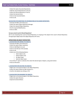 TEST AUTOMATION_FUNCTIONAL TESTING                                                                                         PCSR

       Select the option Associate Repositories.
       Add the required Repositories to the list.
       Select the desired Repository in the list.
       Select the desired Action.
       Click on the Associate Button.
       Click on OK.

      NAVIGATION FOR MODIFYING THE INFORMATION IN THE SHARED REPOSITORY:
       Activate the Menu item Resources.
       Select the option Object Repository Manager.
       Open the required Object Repository.
       Do the required Modifications.
       Click on SAVE.

      Can you convert Local to Shared Repository?
      A: It’s not converting from Local to Shared Repository, Its Copying of the objects from Local to Shared Repository
      through Export Object Data from Object Repository File menu.

      OPERATIONS ON OBJECT REPOSITORY:
      1. NAVIGATION FOR ADDING THE OBJECTS:
       Activate the Menu item Resources.
       Select the option Object repository.
       Click on Add Objects to Local.
       Click on the title bar of the window.
       Click on OK.
       Select one of the following Options:
                 o Select objects only
                 o Default objects only
                 o All object types
                 o Selected object types
       If at all the 4th option is selected, then select the desired types of objects, using select button.
       Click on OK button.

      2. NAVIGATION FOR DELETING THE OBJECTS:
       Right click on the desired object in the Object Repository.
       Select the option Delete by right clicking on it.
       Confirm the deletion by clicking on YES.

      3. NAVIGATION FOR RENAMING THE OBJECTS:
       Right click on the desired object in the Object Repository.
       Select the option Rename.
       Specify the desired Name.




PC SURENDRA REDD Y                                                                                             Page 12
 