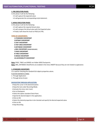 TEST AUTOMATION_FUNCTIONAL TESTING                                                                                  PCSR

      1. PRE EXECUTION PHASE:
      In this phase it will do the following:
          It will capture the expected value.
          It will generate the corresponding script statement.

      2. WHILE EXECUTION PHASE:
      In this phase it will do the following:
          It will capture the required Actual value.
          It will compare the Actual value with the Expected value.
          Finally it will show the result as PASS (or) FAIL.

      TYPES OF CHECKPOINTS:
          1.STANDARD CHECKPOINT
          2.BITMAP CHECKPOINT
          3.TEXT CHECKPOINT
          4.TEXT AREA CHECKPOINT
          5.DATABASE CHECKPOINT
          6. XML CHECKPOINT (FROM RESOURCE)
          7.PAGE CHECKPOINT
          8.TABLE CHECKPOINT
          9.IMAGE CHECKPOINT
          10. ACCESSIBILITY CHECKPOINT

      Note: PAGE, TABLE and IMAGE are hidden WEB Checkpoints.
      Note: XML, DATABASE CheckPoints are enabled in the menu INSERT because they are not related to application.

      1. STANDARD CHECKPOINT:
      It is used for checking the standard GUI objects properties values.
      It can be inserted in 2 ways:
      1. Through Application
      2. Through Active Screen

      NAVIGATION THROUGH APPLICATION:
       Keep the cursor in the desired location.
       Keep the tool under Recording Mode.
       Activate the menu item Insert.
       Go to Checkpoint.
       Select the option standard Check Point.
       Specify the desired object in the application.
       Click on OK.
       Select the desired properties to be checked and specify the desired expected value.
       Click on OK.
       Stop Recording.




PC SURENDRA REDD Y                                                                                       Page 18
 