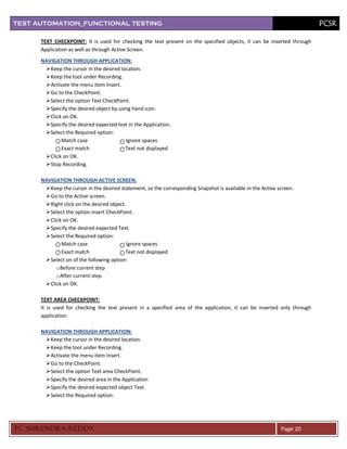 TEST AUTOMATION_FUNCTIONAL TESTING                                                                                       PCSR

      TEXT CHECKPOINT: It is used for checking the text present on the specified objects, it can be inserted through
      Application as well as through Active Screen.
      NAVIGATION THROUGH APPLICATION:
        Keep the cursor in the desired location.
        Keep the tool under Recording.
        Activate the menu item Insert.
        Go to the CheckPoint.
        Select the option Text CheckPoint.
        Specify the desired object by using hand icon.
        Click on OK.
        Specify the desired expected text in the Application.
        Select the Required option:
              Match case                  Ignore spaces
              Exact match                 Text not displayed
        Click on OK.
        Stop Recording.

      NAVIGATION THROUGH ACTIVE SCREEN:
        Keep the cursor in the desired statement, so the corresponding Snapshot is available in the Active screen.
        Go to the Active screen.
        Right click on the desired object.
        Select the option insert CheckPoint.
        Click on OK.
        Specify the desired expected Text.
        Select the Required option:
              Match case                    Ignore spaces
              Exact match                  Text not displayed
        Select on of the following option:
            o Before current step
            o After current step.
        Click on OK.

      TEXT AREA CHECKPOINT:
      It is used for checking the text present in a specified area of the application, it can be inserted only through
      application.

      NAVIGATION THROUGH APPLICATION:
        Keep the cursor in the desired location.
        Keep the tool under Recording.
        Activate the menu item Insert.
        Go to the CheckPoint.
        Select the option Text area CheckPoint.
        Specify the desired area in the Application
        Specify the desired expected object Text.
        Select the Required option:




PC SURENDRA REDD Y                                                                                           Page 20
 